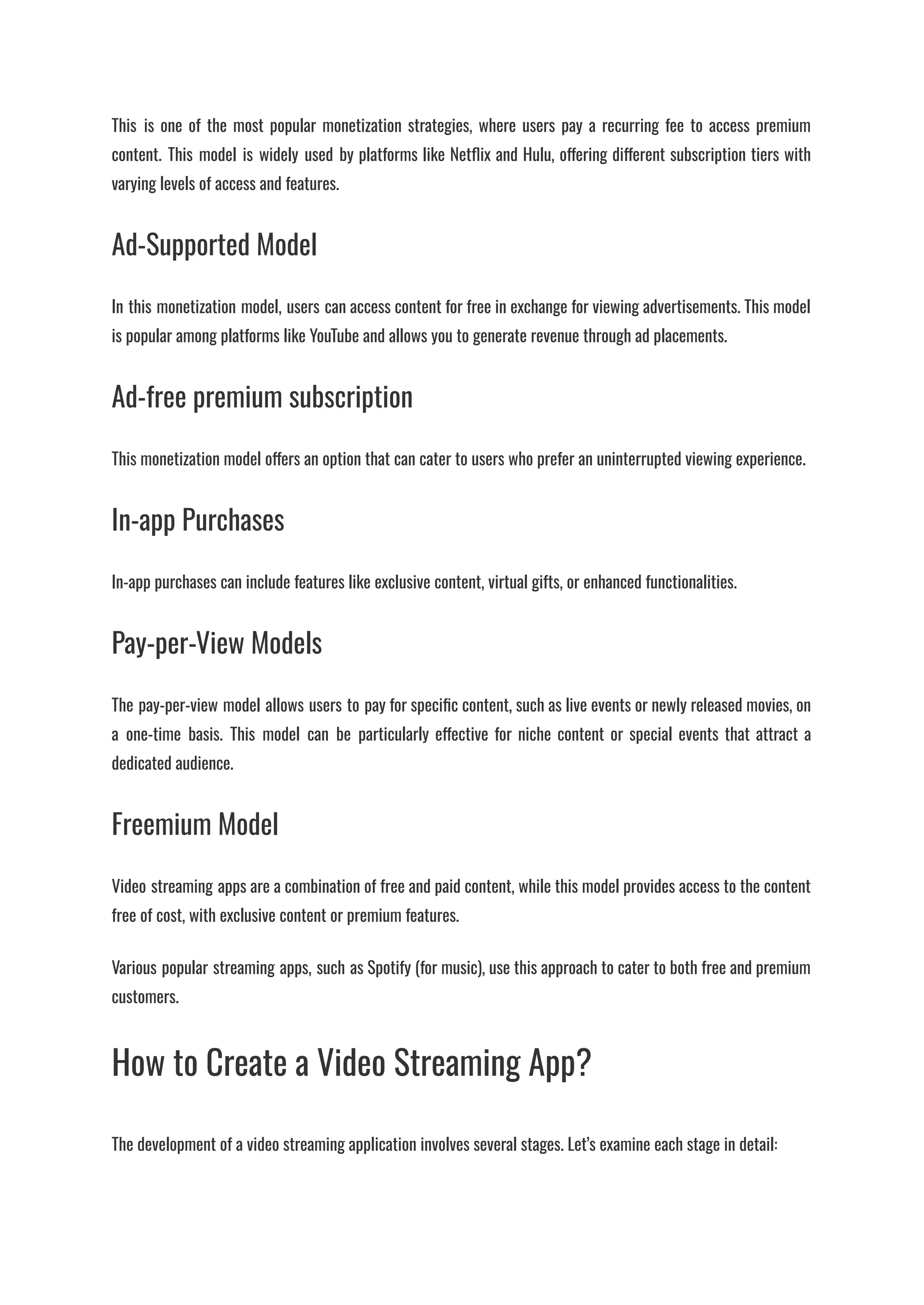 This is one of the most popular monetization strategies, where users pay a recurring fee to access premium
content. This model is widely used by platforms like Netflix and Hulu, offering different subscription tiers with
varying levels of access and features.
Ad-Supported Model
In this monetization model, users can access content for free in exchange for viewing advertisements. This model
is popular among platforms like YouTube and allows you to generate revenue through ad placements.
Ad-free premium subscription
This monetization model offers an option that can cater to users who prefer an uninterrupted viewing experience.
In-app Purchases
In-app purchases can include features like exclusive content, virtual gifts, or enhanced functionalities.
Pay-per-View Models
The pay-per-view model allows users to pay for specific content, such as live events or newly released movies, on
a one-time basis. This model can be particularly effective for niche content or special events that attract a
dedicated audience.
Freemium Model
Video streaming apps are a combination of free and paid content, while this model provides access to the content
free of cost, with exclusive content or premium features.
Various popular streaming apps, such as Spotify (for music), use this approach to cater to both free and premium
customers.
How to Create a Video Streaming App?
The development of a video streaming application involves several stages. Let’s examine each stage in detail:
 