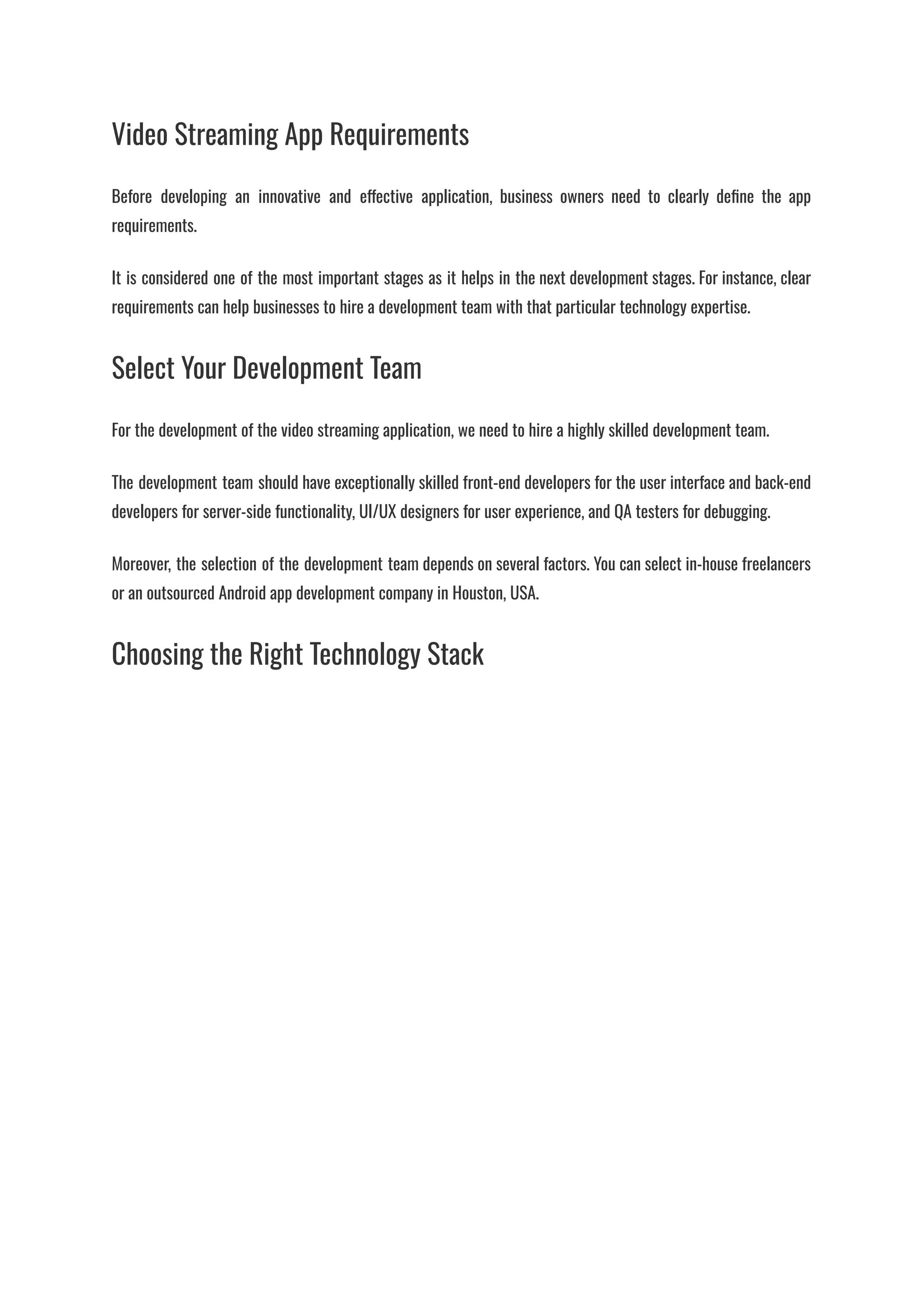Video Streaming App Requirements
Before developing an innovative and effective application, business owners need to clearly define the app
requirements.
It is considered one of the most important stages as it helps in the next development stages. For instance, clear
requirements can help businesses to hire a development team with that particular technology expertise.
Select Your Development Team
For the development of the video streaming application, we need to hire a highly skilled development team.
The development team should have exceptionally skilled front-end developers for the user interface and back-end
developers for server-side functionality, UI/UX designers for user experience, and QA testers for debugging.
Moreover, the selection of the development team depends on several factors. You can select in-house freelancers
or an outsourced Android app development company in Houston, USA.
Choosing the Right Technology Stack
 