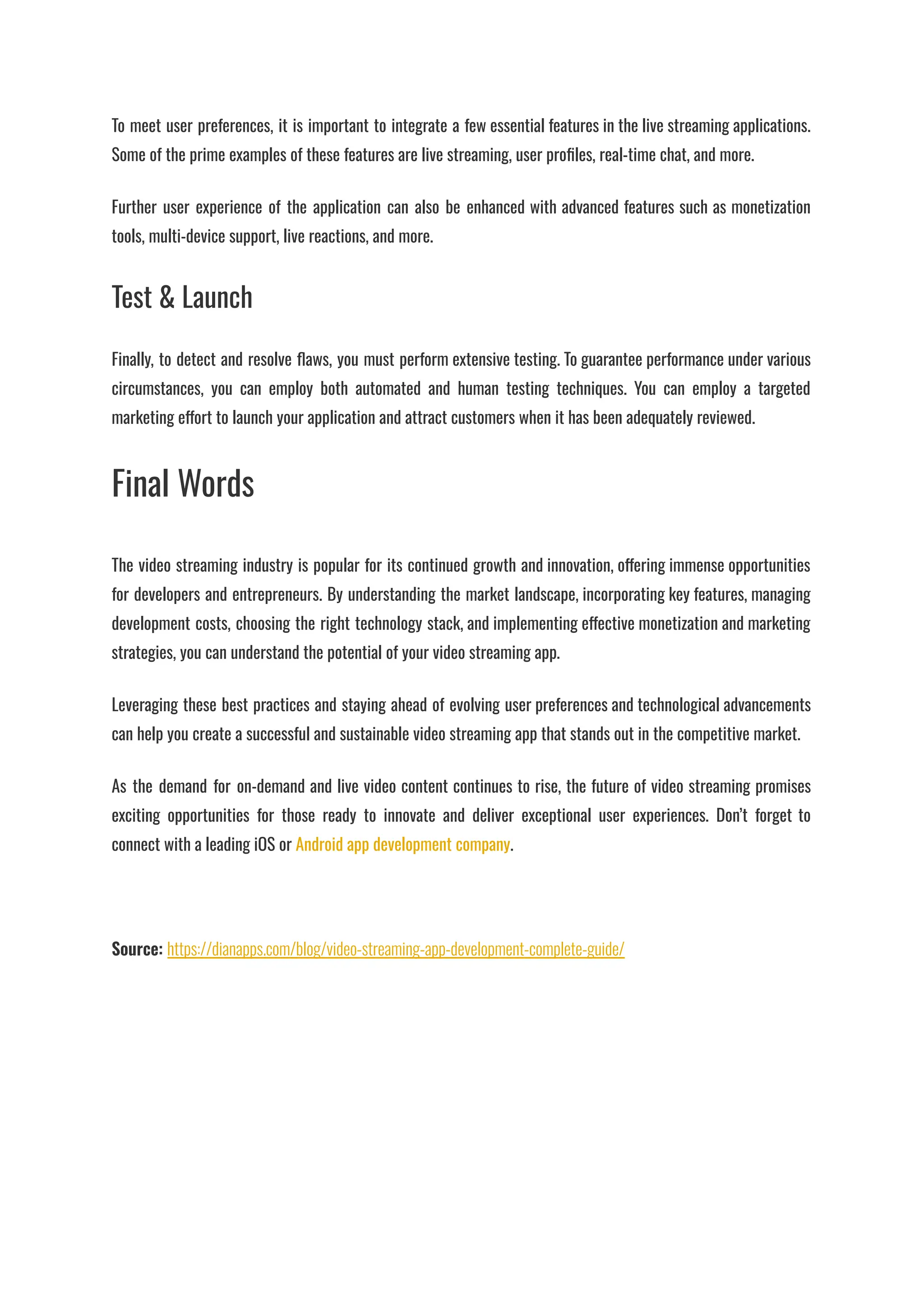 To meet user preferences, it is important to integrate a few essential features in the live streaming applications.
Some of the prime examples of these features are live streaming, user profiles, real-time chat, and more.
Further user experience of the application can also be enhanced with advanced features such as monetization
tools, multi-device support, live reactions, and more.
Test & Launch
Finally, to detect and resolve flaws, you must perform extensive testing. To guarantee performance under various
circumstances, you can employ both automated and human testing techniques. You can employ a targeted
marketing effort to launch your application and attract customers when it has been adequately reviewed.
Final Words
The video streaming industry is popular for its continued growth and innovation, offering immense opportunities
for developers and entrepreneurs. By understanding the market landscape, incorporating key features, managing
development costs, choosing the right technology stack, and implementing effective monetization and marketing
strategies, you can understand the potential of your video streaming app.
Leveraging these best practices and staying ahead of evolving user preferences and technological advancements
can help you create a successful and sustainable video streaming app that stands out in the competitive market.
As the demand for on-demand and live video content continues to rise, the future of video streaming promises
exciting opportunities for those ready to innovate and deliver exceptional user experiences. Don’t forget to
connect with a leading iOS or Android app development company.
Source: https://dianapps.com/blog/video-streaming-app-development-complete-guide/
 