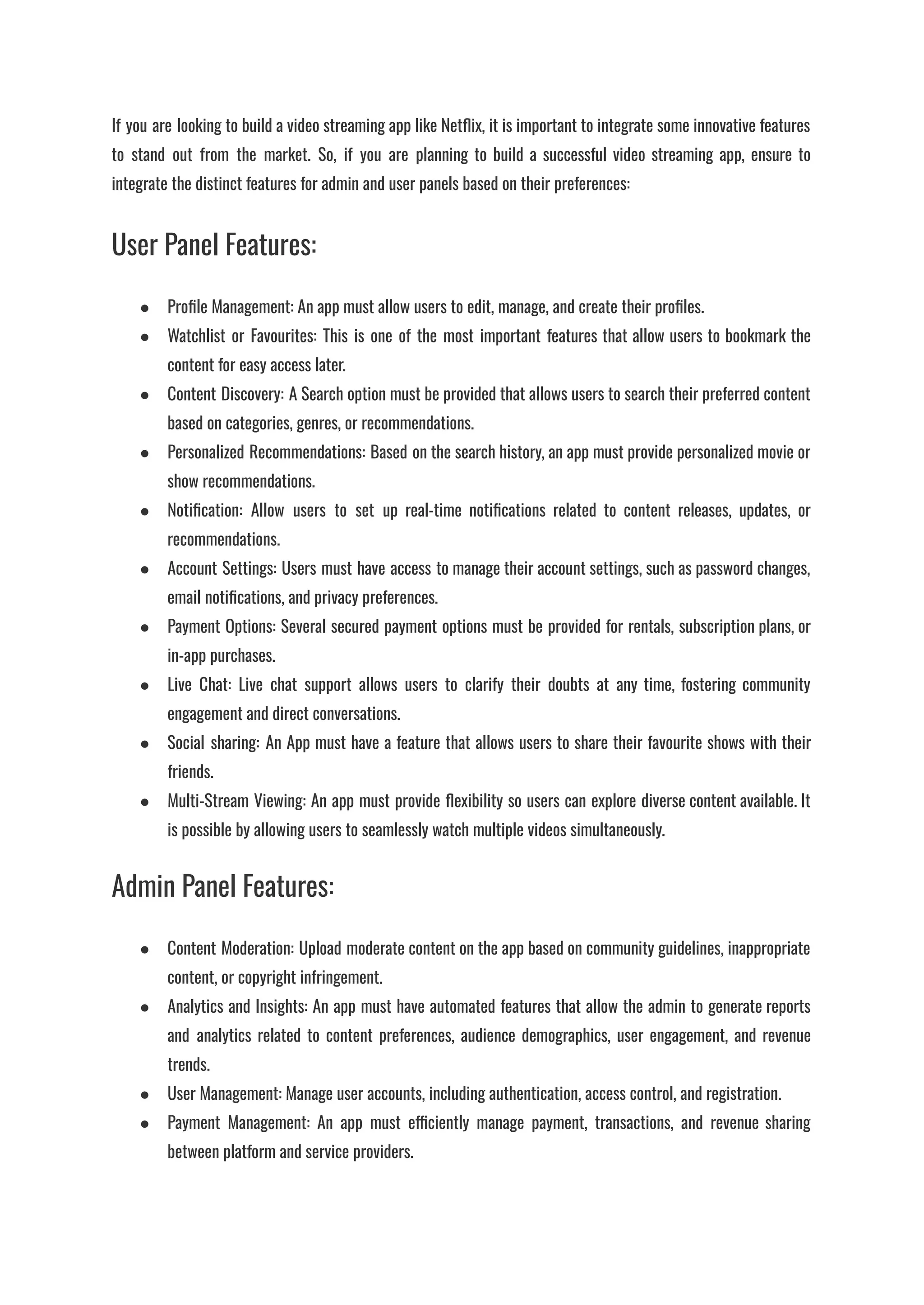 If you are looking to build a video streaming app like Netflix, it is important to integrate some innovative features
to stand out from the market. So, if you are planning to build a successful video streaming app, ensure to
integrate the distinct features for admin and user panels based on their preferences:
User Panel Features:
●​ Profile Management: An app must allow users to edit, manage, and create their profiles.
●​ Watchlist or Favourites: This is one of the most important features that allow users to bookmark the
content for easy access later.
●​ Content Discovery: A Search option must be provided that allows users to search their preferred content
based on categories, genres, or recommendations.
●​ Personalized Recommendations: Based on the search history, an app must provide personalized movie or
show recommendations.
●​ Notification: Allow users to set up real-time notifications related to content releases, updates, or
recommendations.
●​ Account Settings: Users must have access to manage their account settings, such as password changes,
email notifications, and privacy preferences.
●​ Payment Options: Several secured payment options must be provided for rentals, subscription plans, or
in-app purchases.
●​ Live Chat: Live chat support allows users to clarify their doubts at any time, fostering community
engagement and direct conversations.
●​ Social sharing: An App must have a feature that allows users to share their favourite shows with their
friends.
●​ Multi-Stream Viewing: An app must provide flexibility so users can explore diverse content available. It
is possible by allowing users to seamlessly watch multiple videos simultaneously.
Admin Panel Features:
●​ Content Moderation: Upload moderate content on the app based on community guidelines, inappropriate
content, or copyright infringement.
●​ Analytics and Insights: An app must have automated features that allow the admin to generate reports
and analytics related to content preferences, audience demographics, user engagement, and revenue
trends.
●​ User Management: Manage user accounts, including authentication, access control, and registration.
●​ Payment Management: An app must efficiently manage payment, transactions, and revenue sharing
between platform and service providers.
 