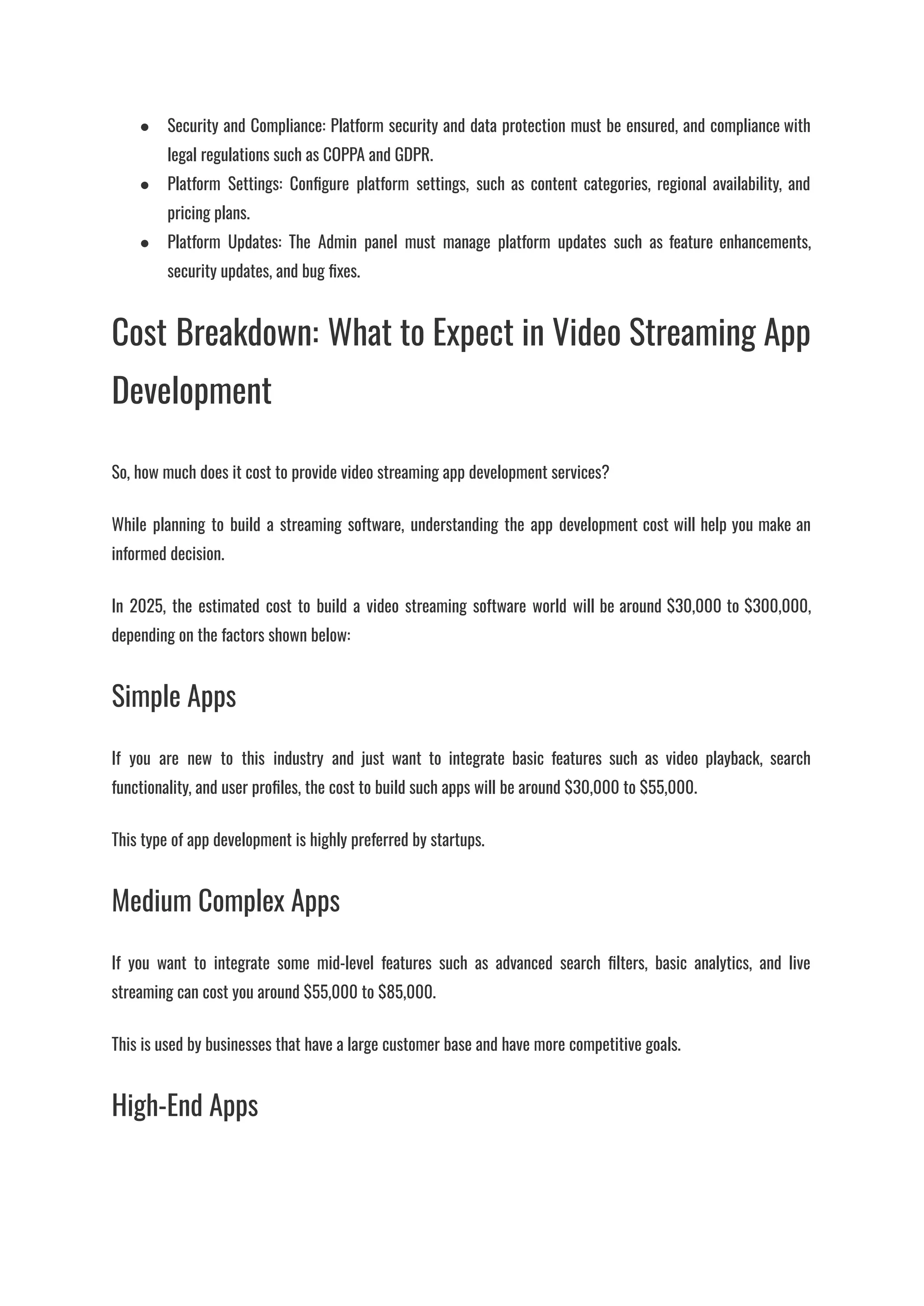●​ Security and Compliance: Platform security and data protection must be ensured, and compliance with
legal regulations such as COPPA and GDPR.
●​ Platform Settings: Configure platform settings, such as content categories, regional availability, and
pricing plans.
●​ Platform Updates: The Admin panel must manage platform updates such as feature enhancements,
security updates, and bug fixes.
Cost Breakdown: What to Expect in Video Streaming App
Development
So, how much does it cost to provide video streaming app development services?
While planning to build a streaming software, understanding the app development cost will help you make an
informed decision.
In 2025, the estimated cost to build a video streaming software world will be around $30,000 to $300,000,
depending on the factors shown below:
Simple Apps
If you are new to this industry and just want to integrate basic features such as video playback, search
functionality, and user profiles, the cost to build such apps will be around $30,000 to $55,000.
This type of app development is highly preferred by startups.
Medium Complex Apps
If you want to integrate some mid-level features such as advanced search filters, basic analytics, and live
streaming can cost you around $55,000 to $85,000.
This is used by businesses that have a large customer base and have more competitive goals.
High-End Apps
 