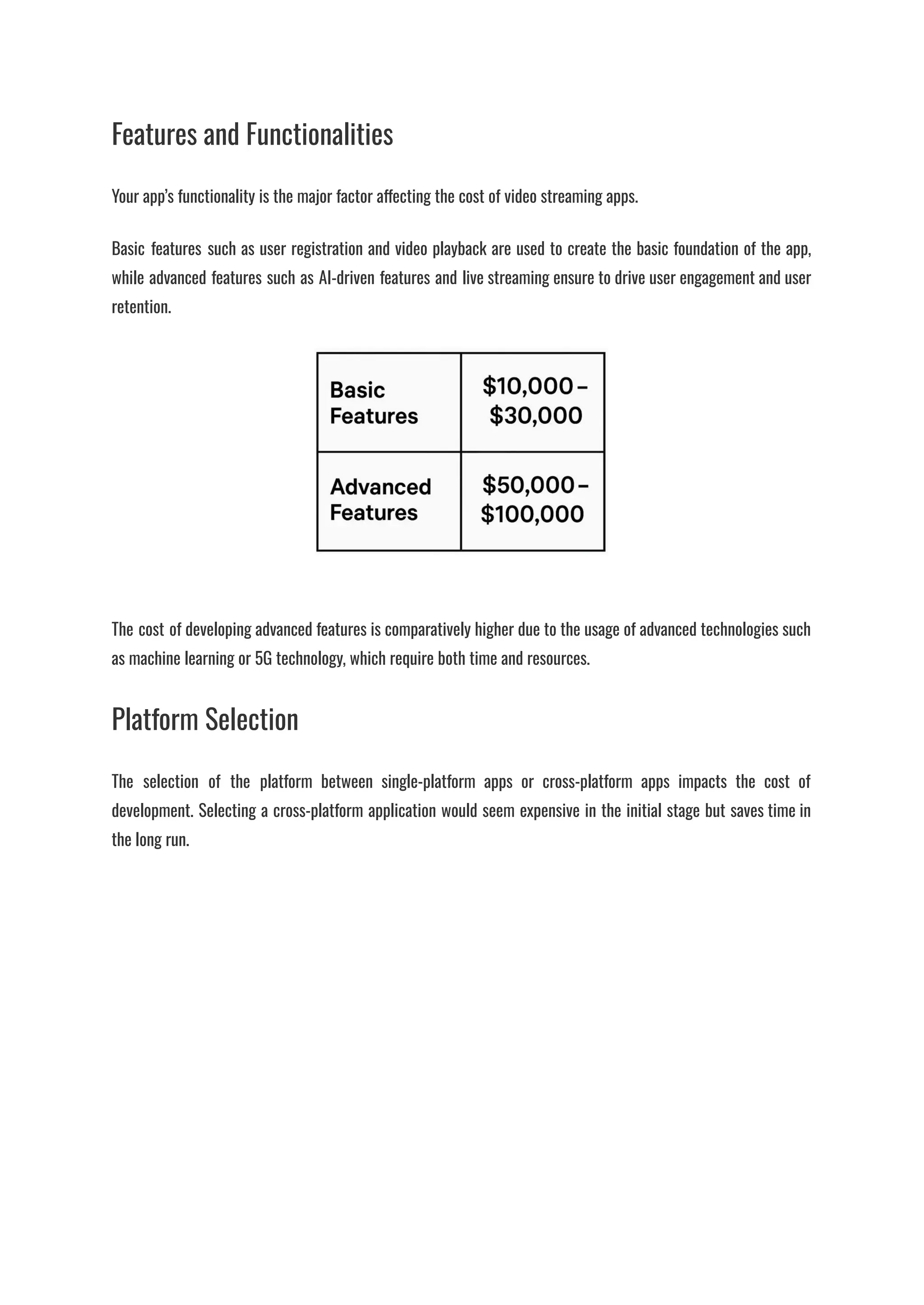 Features and Functionalities
Your app’s functionality is the major factor affecting the cost of video streaming apps.
Basic features such as user registration and video playback are used to create the basic foundation of the app,
while advanced features such as AI-driven features and live streaming ensure to drive user engagement and user
retention.
​
The cost of developing advanced features is comparatively higher due to the usage of advanced technologies such
as machine learning or 5G technology, which require both time and resources.
Platform Selection
The selection of the platform between single-platform apps or cross-platform apps impacts the cost of
development. Selecting a cross-platform application would seem expensive in the initial stage but saves time in
the long run.
 