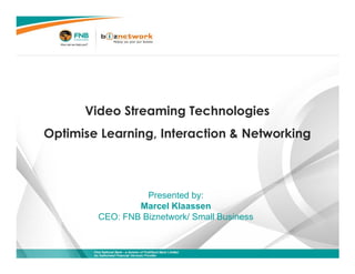 Video Streaming Technologies
                     Optimise Learning, Interaction & Networking



                                                                        Presented by:
                                                                      Marcel Klaassen
                                                              CEO: FNB Biznetwork/ Small Business


First National Bank – a division of FirstRand Bank Limited.
An Authorised Financial Services Provider.                                                          1
 