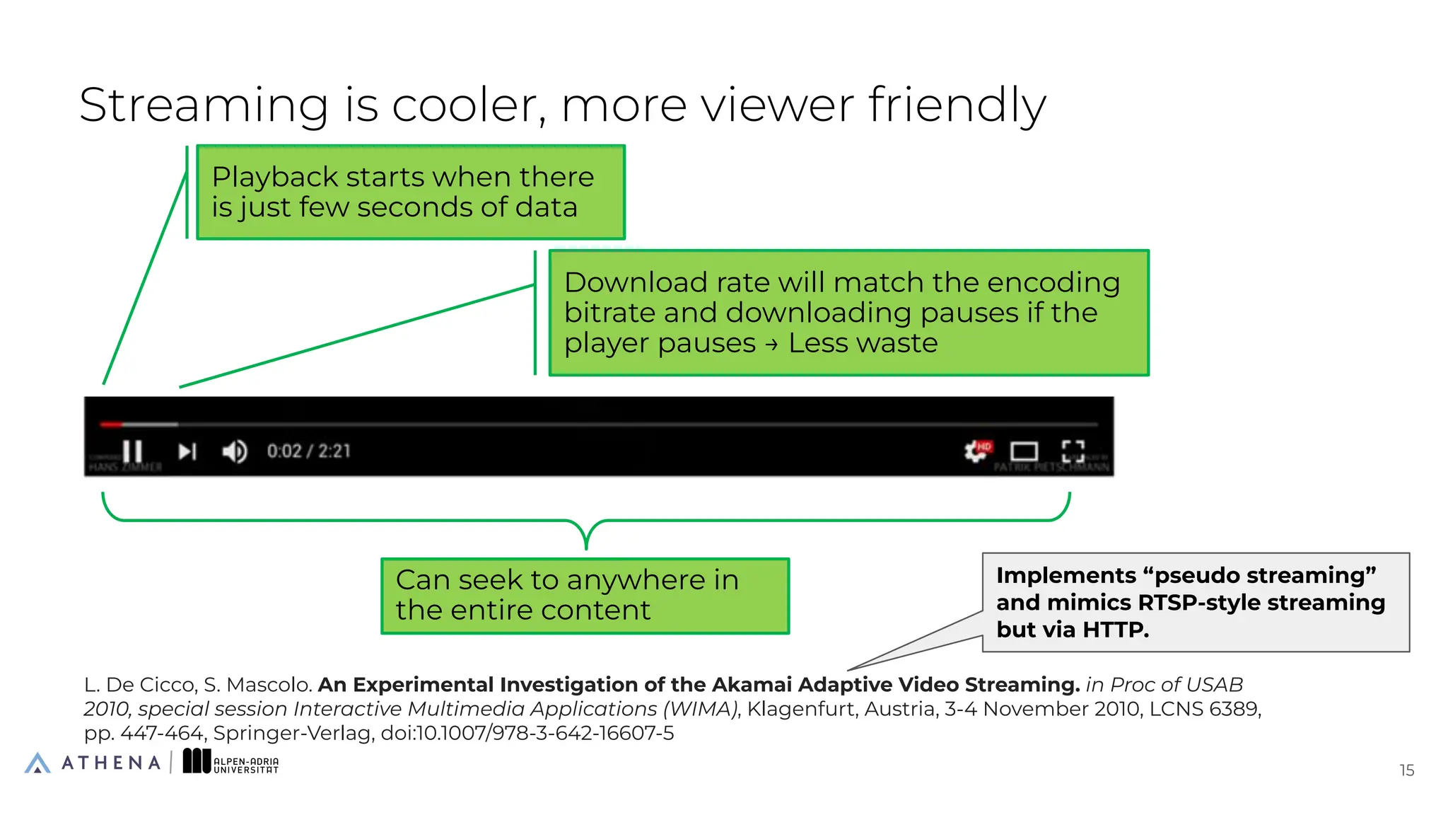 Streaming is cooler, more viewer friendly
15
15
Playback starts when there
is just few seconds of data
Download rate will match the encoding
bitrate and downloading pauses if the
player pauses → Less waste
Can seek to anywhere in
the entire content
L. De Cicco, S. Mascolo. An Experimental Investigation of the Akamai Adaptive Video Streaming. in Proc of USAB
2010, special session Interactive Multimedia Applications (WIMA), Klagenfurt, Austria, 3-4 November 2010, LCNS 6389,
pp. 447-464, Springer-Verlag, doi:10.1007/978-3-642-16607-5
Implements “pseudo streaming”
and mimics RTSP-style streaming
but via HTTP.
 