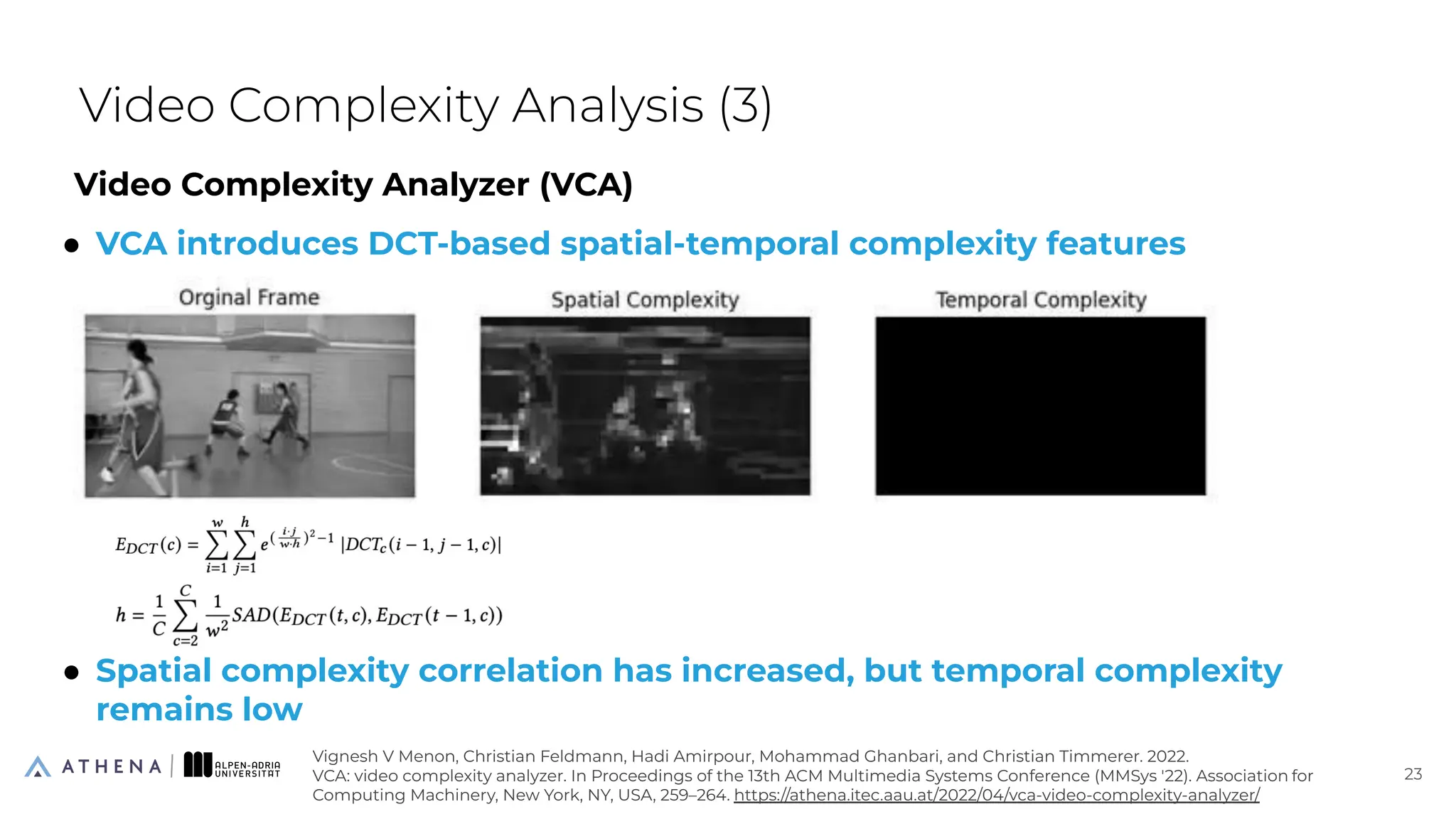 Video Complexity Analyzer (VCA)
● VCA introduces DCT-based spatial-temporal complexity features
● Spatial complexity correlation has increased, but temporal complexity
remains low
Video Complexity Analysis (3)
23
23
Vignesh V Menon, Christian Feldmann, Hadi Amirpour, Mohammad Ghanbari, and Christian Timmerer. 2022.
VCA: video complexity analyzer. In Proceedings of the 13th ACM Multimedia Systems Conference (MMSys '22). Association for
Computing Machinery, New York, NY, USA, 259–264. https://athena.itec.aau.at/2022/04/vca-video-complexity-analyzer/
 