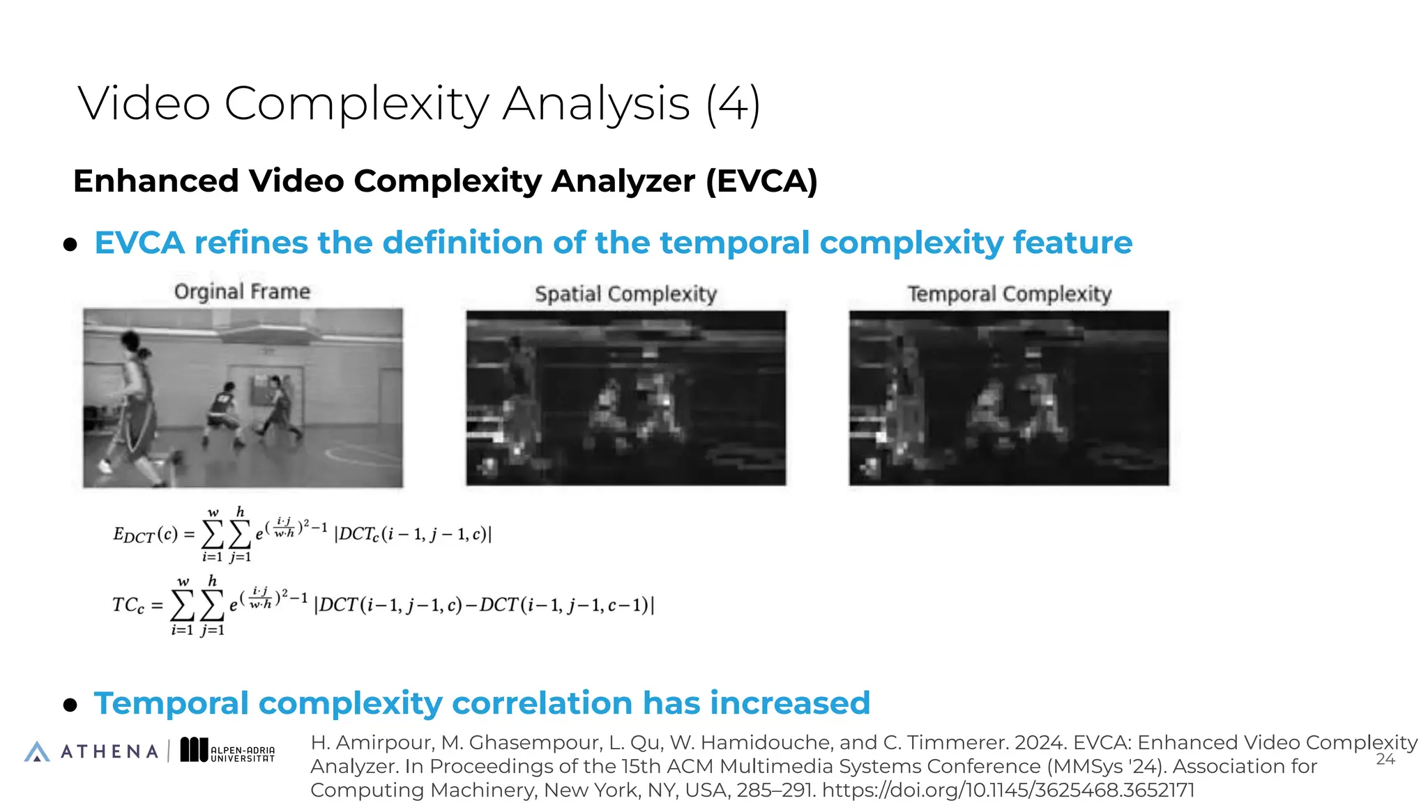 Enhanced Video Complexity Analyzer (EVCA)
● EVCA reﬁnes the deﬁnition of the temporal complexity feature
● Temporal complexity correlation has increased
Video Complexity Analysis (4)
24
24
H. Amirpour, M. Ghasempour, L. Qu, W. Hamidouche, and C. Timmerer. 2024. EVCA: Enhanced Video Complexity
Analyzer. In Proceedings of the 15th ACM Multimedia Systems Conference (MMSys '24). Association for
Computing Machinery, New York, NY, USA, 285–291. https://doi.org/10.1145/3625468.3652171
 