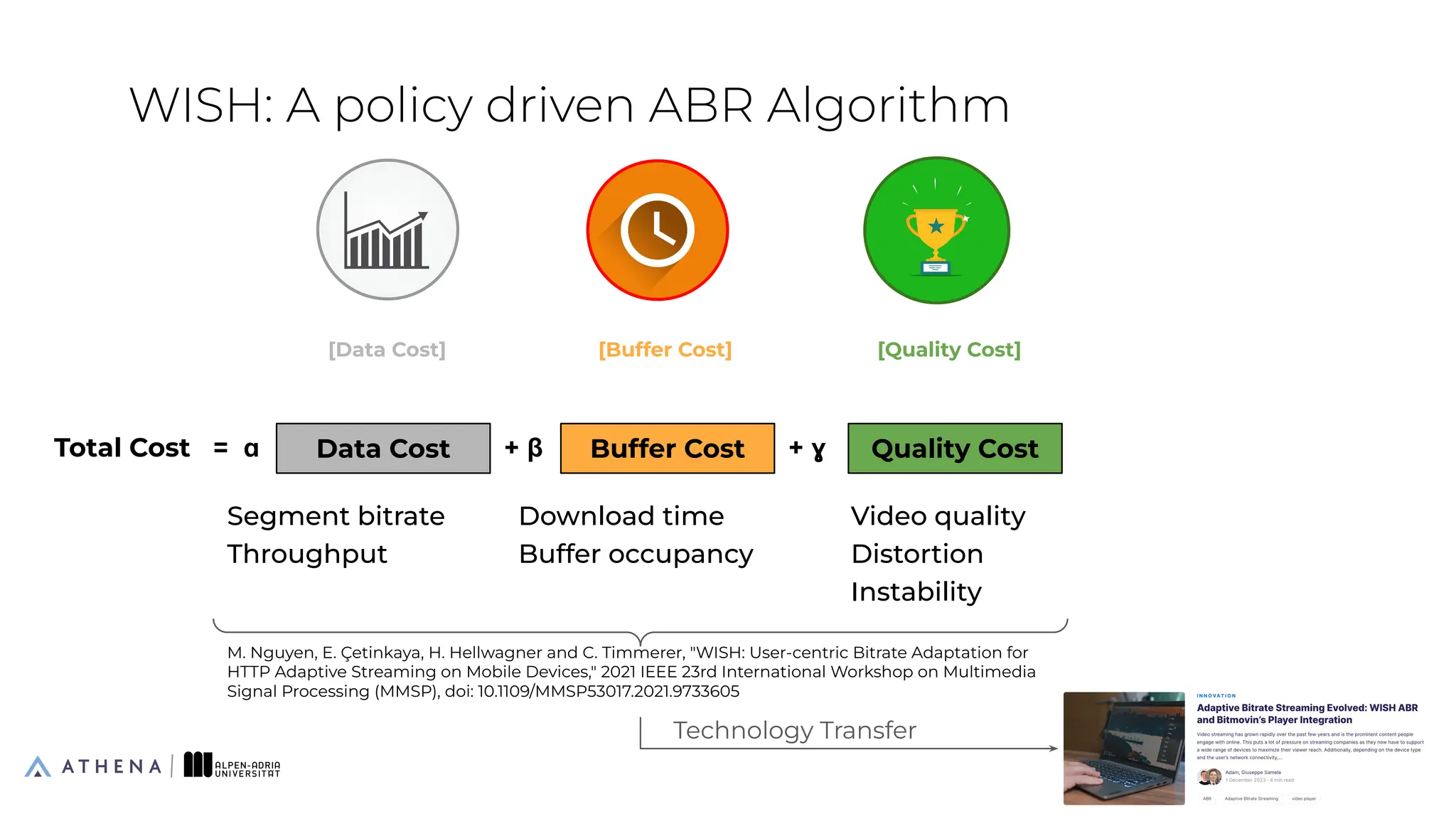 E-WISH: A policy driven ABR Algorithm
26
Energy Cost
+ 𝛅
[Data Cost]
Data Cost
Total Cost = ɑ
Segment bitrate
Throughput
[Buffer Cost]
Buffer Cost
+ β
Download time
Buffer occupancy
[Quality Cost]
Quality Cost
+ ɣ
Video quality
Distortion
Instability
Bitrate, Resolution, FPS (↑)
M. Nguyen, E. Çetinkaya, H. Hellwagner and C. Timmerer, "WISH: User-centric Bitrate Adaptation for
HTTP Adaptive Streaming on Mobile Devices," 2021 IEEE 23rd International Workshop on Multimedia
Signal Processing (MMSP), doi: 10.1109/MMSP53017.2021.9733605
Technology Transfer
 