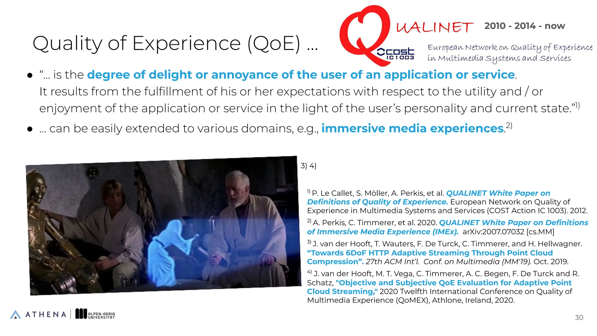 Quality of Experience (QoE) ...
● “... is the degree of delight or annoyance of the user of an application or service.
It results from the fulﬁllment of his or her expectations with respect to the utility and / or
enjoyment of the application or service in the light of the user’s personality and current state.”1)
● … can be easily extended to various domains, e.g., immersive media experiences.2)
30
30
1)
P. Le Callet, S. Möller, A. Perkis, et al. QUALINET White Paper on
Deﬁnitions of Quality of Experience. European Network on Quality of
Experience in Multimedia Systems and Services (COST Action IC 1003). 2012.
2)
A. Perkis, C. Timmerer, et al. 2020. QUALINET White Paper on Deﬁnitions
of Immersive Media Experience (IMEx). arXiv:2007.07032 [cs.MM]
3)
J. van der Hooft, T. Wauters, F. De Turck, C. Timmerer, and H. Hellwagner.
“Towards 6DoF HTTP Adaptive Streaming Through Point Cloud
Compression”. 27th ACM Int’l. Conf. on Multimedia (MM'19). Oct. 2019.
4)
J. van der Hooft, M. T. Vega, C. Timmerer, A. C. Begen, F. De Turck and R.
Schatz, "Objective and Subjective QoE Evaluation for Adaptive Point
Cloud Streaming," 2020 Twelfth International Conference on Quality of
Multimedia Experience (QoMEX), Athlone, Ireland, 2020.
3) 4)
2010 - 2014 - now
 