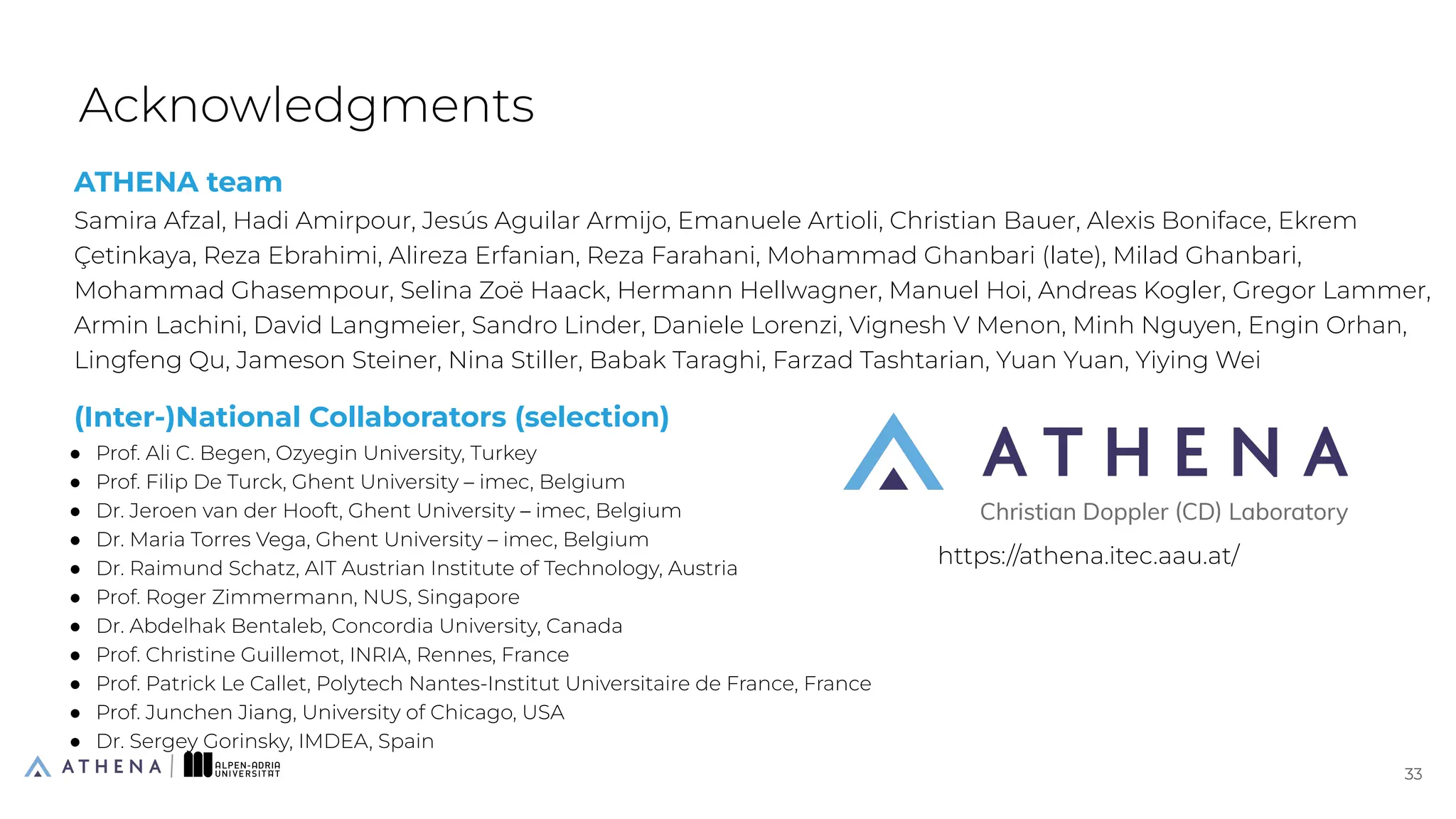 ATHENA team
Samira Afzal, Hadi Amirpour, Jesús Aguilar Armijo, Emanuele Artioli, Christian Bauer, Alexis Boniface, Ekrem
Çetinkaya, Reza Ebrahimi, Alireza Erfanian, Reza Farahani, Mohammad Ghanbari (late), Milad Ghanbari,
Mohammad Ghasempour, Selina Zoë Haack, Hermann Hellwagner, Manuel Hoi, Andreas Kogler, Gregor Lammer,
Armin Lachini, David Langmeier, Sandro Linder, Daniele Lorenzi, Vignesh V Menon, Minh Nguyen, Engin Orhan,
Lingfeng Qu, Jameson Steiner, Nina Stiller, Babak Taraghi, Farzad Tashtarian, Yuan Yuan, Yiying Wei
(Inter-)National Collaborators (selection)
● Prof. Ali C. Begen, Ozyegin University, Turkey
● Prof. Filip De Turck, Ghent University – imec, Belgium
● Dr. Jeroen van der Hooft, Ghent University – imec, Belgium
● Dr. Maria Torres Vega, Ghent University – imec, Belgium
● Dr. Raimund Schatz, AIT Austrian Institute of Technology, Austria
● Prof. Roger Zimmermann, NUS, Singapore
● Dr. Abdelhak Bentaleb, Concordia University, Canada
● Prof. Christine Guillemot, INRIA, Rennes, France
● Prof. Patrick Le Callet, Polytech Nantes-Institut Universitaire de France, France
● Prof. Junchen Jiang, University of Chicago, USA
● Dr. Sergey Gorinsky, IMDEA, Spain
Acknowledgments
33
33
https://athena.itec.aau.at/
 