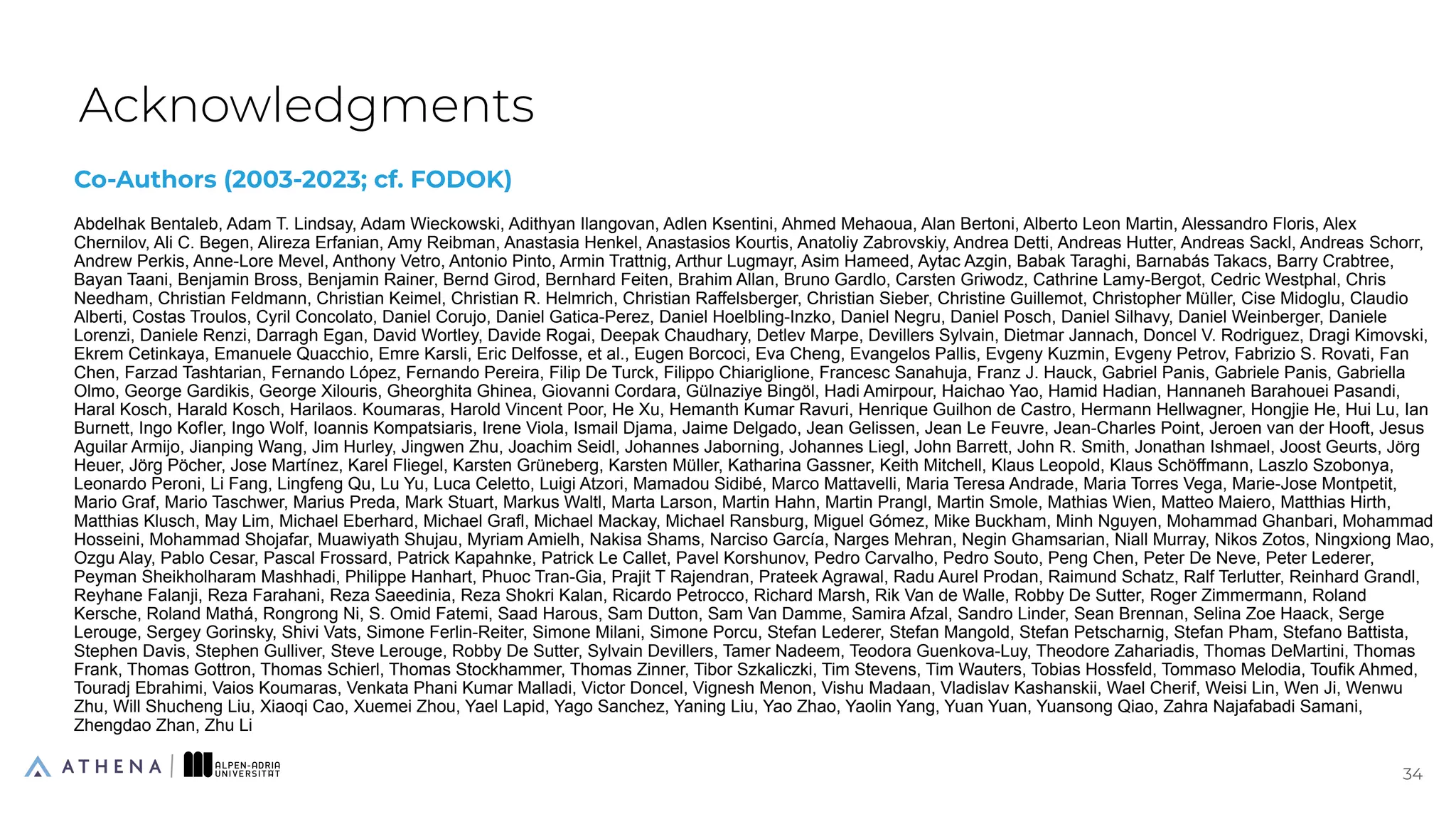 Co-Authors (2003-2023; cf. FODOK)
Abdelhak Bentaleb, Adam T. Lindsay, Adam Wieckowski, Adithyan Ilangovan, Adlen Ksentini, Ahmed Mehaoua, Alan Bertoni, Alberto Leon Martin, Alessandro Floris, Alex
Chernilov, Ali C. Begen, Alireza Erfanian, Amy Reibman, Anastasia Henkel, Anastasios Kourtis, Anatoliy Zabrovskiy, Andrea Detti, Andreas Hutter, Andreas Sackl, Andreas Schorr,
Andrew Perkis, Anne-Lore Mevel, Anthony Vetro, Antonio Pinto, Armin Trattnig, Arthur Lugmayr, Asim Hameed, Aytac Azgin, Babak Taraghi, Barnabás Takacs, Barry Crabtree,
Bayan Taani, Benjamin Bross, Benjamin Rainer, Bernd Girod, Bernhard Feiten, Brahim Allan, Bruno Gardlo, Carsten Griwodz, Cathrine Lamy-Bergot, Cedric Westphal, Chris
Needham, Christian Feldmann, Christian Keimel, Christian R. Helmrich, Christian Raffelsberger, Christian Sieber, Christine Guillemot, Christopher Müller, Cise Midoglu, Claudio
Alberti, Costas Troulos, Cyril Concolato, Daniel Corujo, Daniel Gatica-Perez, Daniel Hoelbling-Inzko, Daniel Negru, Daniel Posch, Daniel Silhavy, Daniel Weinberger, Daniele
Lorenzi, Daniele Renzi, Darragh Egan, David Wortley, Davide Rogai, Deepak Chaudhary, Detlev Marpe, Devillers Sylvain, Dietmar Jannach, Doncel V. Rodriguez, Dragi Kimovski,
Ekrem Cetinkaya, Emanuele Quacchio, Emre Karsli, Eric Delfosse, et al., Eugen Borcoci, Eva Cheng, Evangelos Pallis, Evgeny Kuzmin, Evgeny Petrov, Fabrizio S. Rovati, Fan
Chen, Farzad Tashtarian, Fernando López, Fernando Pereira, Filip De Turck, Filippo Chiariglione, Francesc Sanahuja, Franz J. Hauck, Gabriel Panis, Gabriele Panis, Gabriella
Olmo, George Gardikis, George Xilouris, Gheorghita Ghinea, Giovanni Cordara, Gülnaziye Bingöl, Hadi Amirpour, Haichao Yao, Hamid Hadian, Hannaneh Barahouei Pasandi,
Haral Kosch, Harald Kosch, Harilaos. Koumaras, Harold Vincent Poor, He Xu, Hemanth Kumar Ravuri, Henrique Guilhon de Castro, Hermann Hellwagner, Hongjie He, Hui Lu, Ian
Burnett, Ingo KofIer, Ingo Wolf, Ioannis Kompatsiaris, Irene Viola, Ismail Djama, Jaime Delgado, Jean Gelissen, Jean Le Feuvre, Jean-Charles Point, Jeroen van der Hooft, Jesus
Aguilar Armijo, Jianping Wang, Jim Hurley, Jingwen Zhu, Joachim Seidl, Johannes Jaborning, Johannes Liegl, John Barrett, John R. Smith, Jonathan Ishmael, Joost Geurts, Jörg
Heuer, Jörg Pöcher, Jose Martínez, Karel Fliegel, Karsten Grüneberg, Karsten Müller, Katharina Gassner, Keith Mitchell, Klaus Leopold, Klaus Schöffmann, Laszlo Szobonya,
Leonardo Peroni, Li Fang, Lingfeng Qu, Lu Yu, Luca Celetto, Luigi Atzori, Mamadou Sidibé, Marco Mattavelli, Maria Teresa Andrade, Maria Torres Vega, Marie-Jose Montpetit,
Mario Graf, Mario Taschwer, Marius Preda, Mark Stuart, Markus Waltl, Marta Larson, Martin Hahn, Martin Prangl, Martin Smole, Mathias Wien, Matteo Maiero, Matthias Hirth,
Matthias Klusch, May Lim, Michael Eberhard, Michael Grafl, Michael Mackay, Michael Ransburg, Miguel Gómez, Mike Buckham, Minh Nguyen, Mohammad Ghanbari, Mohammad
Hosseini, Mohammad Shojafar, Muawiyath Shujau, Myriam Amielh, Nakisa Shams, Narciso García, Narges Mehran, Negin Ghamsarian, Niall Murray, Nikos Zotos, Ningxiong Mao,
Ozgu Alay, Pablo Cesar, Pascal Frossard, Patrick Kapahnke, Patrick Le Callet, Pavel Korshunov, Pedro Carvalho, Pedro Souto, Peng Chen, Peter De Neve, Peter Lederer,
Peyman Sheikholharam Mashhadi, Philippe Hanhart, Phuoc Tran-Gia, Prajit T Rajendran, Prateek Agrawal, Radu Aurel Prodan, Raimund Schatz, Ralf Terlutter, Reinhard Grandl,
Reyhane Falanji, Reza Farahani, Reza Saeedinia, Reza Shokri Kalan, Ricardo Petrocco, Richard Marsh, Rik Van de Walle, Robby De Sutter, Roger Zimmermann, Roland
Kersche, Roland Mathá, Rongrong Ni, S. Omid Fatemi, Saad Harous, Sam Dutton, Sam Van Damme, Samira Afzal, Sandro Linder, Sean Brennan, Selina Zoe Haack, Serge
Lerouge, Sergey Gorinsky, Shivi Vats, Simone Ferlin-Reiter, Simone Milani, Simone Porcu, Stefan Lederer, Stefan Mangold, Stefan Petscharnig, Stefan Pham, Stefano Battista,
Stephen Davis, Stephen Gulliver, Steve Lerouge, Robby De Sutter, Sylvain Devillers, Tamer Nadeem, Teodora Guenkova-Luy, Theodore Zahariadis, Thomas DeMartini, Thomas
Frank, Thomas Gottron, Thomas Schierl, Thomas Stockhammer, Thomas Zinner, Tibor Szkaliczki, Tim Stevens, Tim Wauters, Tobias Hossfeld, Tommaso Melodia, Toufik Ahmed,
Touradj Ebrahimi, Vaios Koumaras, Venkata Phani Kumar Malladi, Victor Doncel, Vignesh Menon, Vishu Madaan, Vladislav Kashanskii, Wael Cherif, Weisi Lin, Wen Ji, Wenwu
Zhu, Will Shucheng Liu, Xiaoqi Cao, Xuemei Zhou, Yael Lapid, Yago Sanchez, Yaning Liu, Yao Zhao, Yaolin Yang, Yuan Yuan, Yuansong Qiao, Zahra Najafabadi Samani,
Zhengdao Zhan, Zhu Li
Acknowledgments
34
34
 