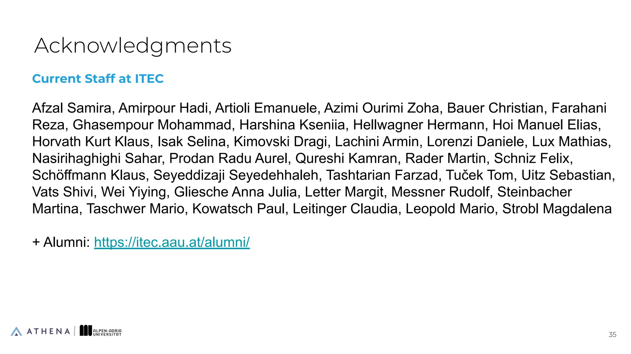 Current Staff at ITEC
Afzal Samira, Amirpour Hadi, Artioli Emanuele, Azimi Ourimi Zoha, Bauer Christian, Farahani
Reza, Ghasempour Mohammad, Harshina Kseniia, Hellwagner Hermann, Hoi Manuel Elias,
Horvath Kurt Klaus, Isak Selina, Kimovski Dragi, Lachini Armin, Lorenzi Daniele, Lux Mathias,
Nasirihaghighi Sahar, Prodan Radu Aurel, Qureshi Kamran, Rader Martin, Schniz Felix,
Schöffmann Klaus, Seyeddizaji Seyedehhaleh, Tashtarian Farzad, Tuček Tom, Uitz Sebastian,
Vats Shivi, Wei Yiying, Gliesche Anna Julia, Letter Margit, Messner Rudolf, Steinbacher
Martina, Taschwer Mario, Kowatsch Paul, Leitinger Claudia, Leopold Mario, Strobl Magdalena
+ Alumni: https://itec.aau.at/alumni/
Acknowledgments
35
35
 