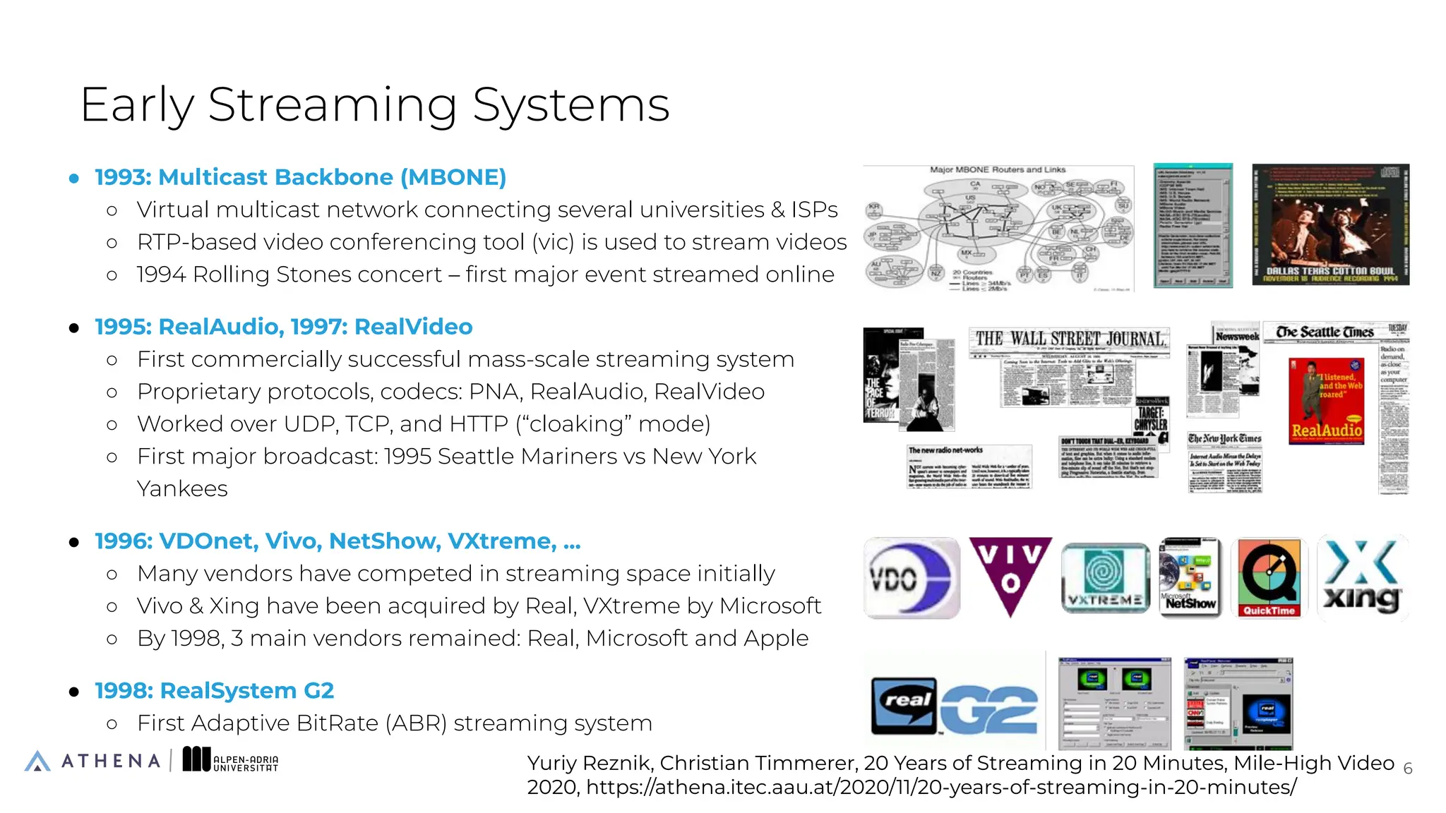 ● 1993: Multicast Backbone (MBONE)
○ Virtual multicast network connecting several universities & ISPs
○ RTP-based video conferencing tool (vic) is used to stream videos
○ 1994 Rolling Stones concert – ﬁrst major event streamed online
● 1995: RealAudio, 1997: RealVideo
○ First commercially successful mass-scale streaming system
○ Proprietary protocols, codecs: PNA, RealAudio, RealVideo
○ Worked over UDP, TCP, and HTTP (“cloaking” mode)
○ First major broadcast: 1995 Seattle Mariners vs New York
Yankees
● 1996: VDOnet, Vivo, NetShow, VXtreme, ...
○ Many vendors have competed in streaming space initially
○ Vivo & Xing have been acquired by Real, VXtreme by Microsoft
○ By 1998, 3 main vendors remained: Real, Microsoft and Apple
● 1998: RealSystem G2
○ First Adaptive BitRate (ABR) streaming system
Early Streaming Systems
6
6
Yuriy Reznik, Christian Timmerer, 20 Years of Streaming in 20 Minutes, Mile-High Video
2020, https://athena.itec.aau.at/2020/11/20-years-of-streaming-in-20-minutes/
 