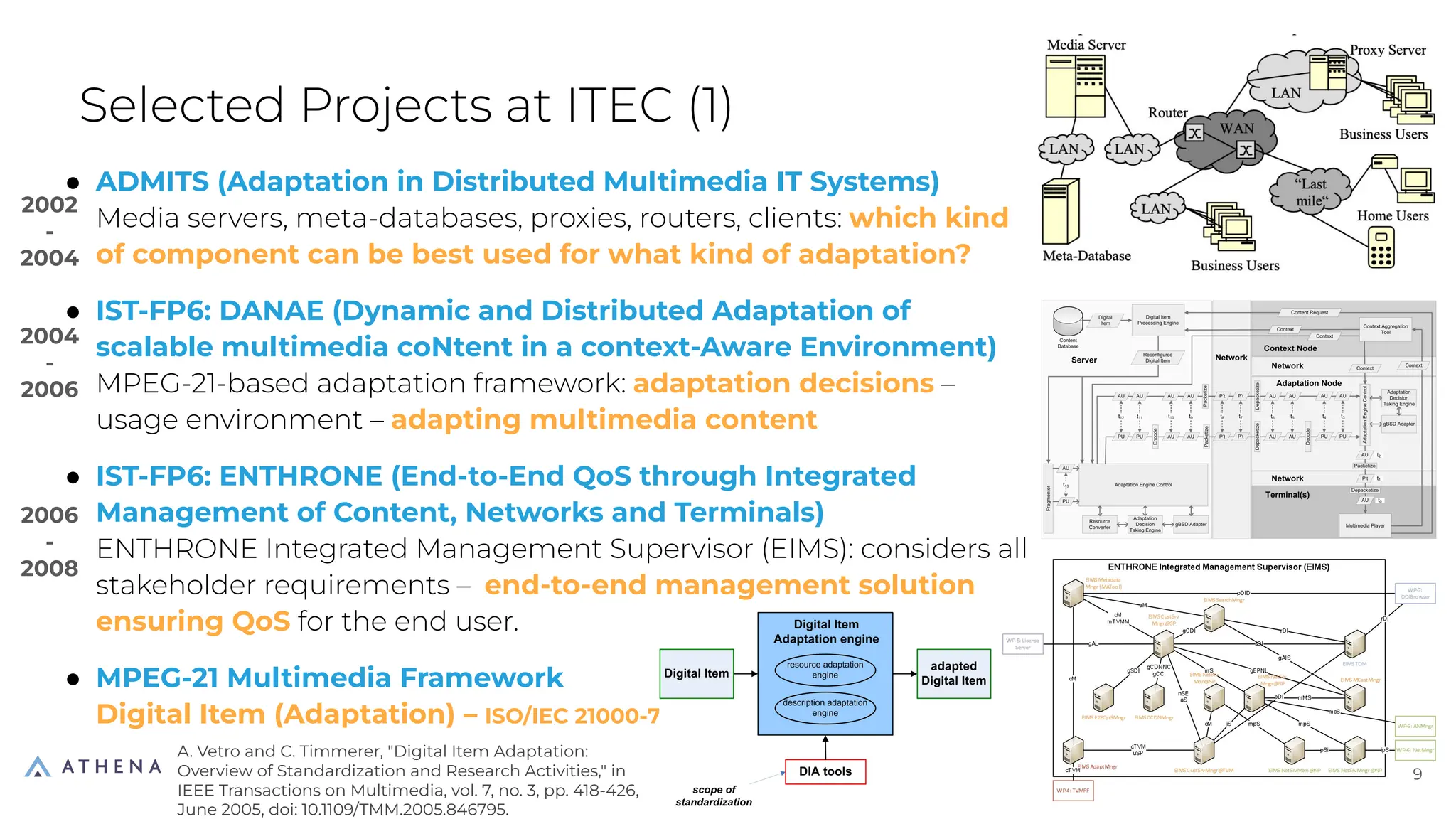 ● ADMITS (Adaptation in Distributed Multimedia IT Systems)
Media servers, meta-databases, proxies, routers, clients: which kind
of component can be best used for what kind of adaptation?
● IST-FP6: DANAE (Dynamic and Distributed Adaptation of
scalable multimedia coNtent in a context-Aware Environment)
MPEG-21-based adaptation framework: adaptation decisions –
usage environment – adapting multimedia content
● IST-FP6: ENTHRONE (End-to-End QoS through Integrated
Management of Content, Networks and Terminals)
ENTHRONE Integrated Management Supervisor (EIMS): considers all
stakeholder requirements – end-to-end management solution
ensuring QoS for the end user.
● MPEG-21 Multimedia Framework
Digital Item (Adaptation) – ISO/IEC 21000-7
Selected Projects at ITEC (1)
9
9
2002
-
2004
2004
-
2006
2006
-
2008
A. Vetro and C. Timmerer, "Digital Item Adaptation:
Overview of Standardization and Research Activities," in
IEEE Transactions on Multimedia, vol. 7, no. 3, pp. 418-426,
June 2005, doi: 10.1109/TMM.2005.846795.
 