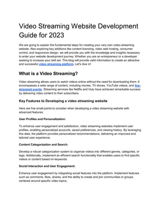 Video Streaming Website Development
Guide for 2023
We are going to explain the fundamental steps for creating your very own video-streaming
website. Also exploring key additions like content licensing, video web hosting, consumer
control, and responsive design. we will provide you with the knowledge and insights necessary
to enter your website development journey. Whether you are an entrepreneur or a developer
seeking to increase your skill set. This blog will provide valid information to create an attractive
and successful video streaming platform. Let's dive in!
What is a Video Streaming?
Video streaming allows users to watch videos online without the need for downloading them. It
encompasses a wide range of content, including movies, TV shows, YouTube videos, and live-
streamed events. Streaming services like Netflix and Hulu have achieved remarkable success
by delivering video content to their subscribers.
Key Features to Developing a video streaming website
Here are five small points to consider when developing a video streaming website with
advanced features:
User Profiles and Personalization:
To enhance user engagement and satisfaction, video streaming websites implement user
profiles, enabling personalized accounts, saved preferences, and viewing history. By leveraging
this data, the platform provides personalized recommendations, delivering an improved and
tailored user experience.
Content Categorization and Search:
Develop a robust categorization system to organize videos into different genres, categories, or
tags. Additionally, implement an efficient search functionality that enables users to find specific
videos or content based on keywords.
Social Interaction and User Engagement:
Enhance user engagement by integrating social features into the platform. Implement features
such as comments, likes, shares, and the ability to create and join communities or groups
centered around specific video topics.
 