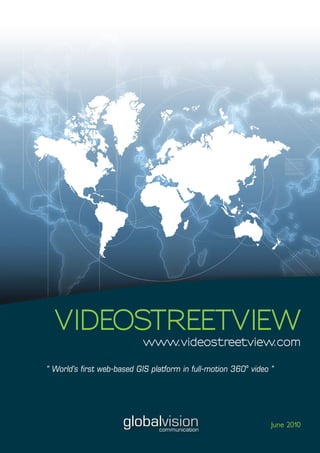 VIDEOSTREETVIEW
                            www.videostreetview.com

“ World’s first web-based GIS platform in full-motion 360° video ”




                      globalvision
                                communication
                                                                 June 2010
 