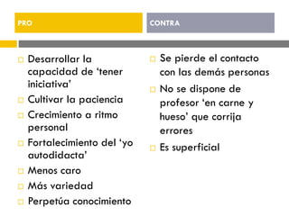  Desarrollar la
capacidad de ‘tener
iniciativa’
 Cultivar la paciencia
 Crecimiento a ritmo
personal
 Fortalecimiento del ‘yo
autodidacta’
 Menos caro
 Más variedad
 Perpetúa conocimiento
 Se pierde el contacto
con las demás personas
 No se dispone de
profesor ‘en carne y
hueso’ que corrija
errores
 Es superficial
PRO CONTRA
 