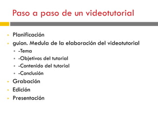 Paso a paso de un videotutorial
 Planificación
 guion. Medula de la elaboración del videotutorial
 -Tema
 -Objetivos del tutorial
 -Contenido del tutorial
 -Conclusión
 Grabación
 Edición
 Presentación
 