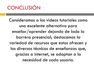CONCLUSIÓN
Consideramos a los videos tutoriales como
una excelente alternativa para
enseñar/aprender dejando de lado la
barrera presencial; destacamos la
variedad de recursos que estas ofrecen y
las diversas técnicas de enseñanzas que,
gracias a internet, se adaptan a la
necesidad de cada usuario.
 