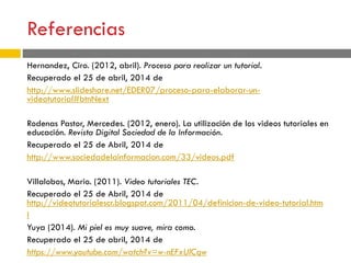 Referencias
Hernandez, Ciro. (2012, abril). Proceso para realizar un tutorial.
Recuperado el 25 de abril, 2014 de
http://www.slideshare.net/EDER07/proceso-para-elaborar-un-
videotutorial#btnNext
Rodenas Pastor, Mercedes. (2012, enero). La utilización de los videos tutoriales en
educación. Revista Digital Sociedad de la Información.
Recuperado el 25 de Abril, 2014 de
http://www.sociedadelainformacion.com/33/videos.pdf
Villalobos, Mario. (2011). Video tutoriales TEC.
Recuperado el 25 de Abril, 2014 de
http://videotutorialescr.blogspot.com/2011/04/definicion-de-video-tutorial.htm
l
Yuya (2014). Mi piel es muy suave, mira como.
Recuperado el 25 de abril, 2014 de
https://www.youtube.com/watch?v=w-nEFxUlCqw
 