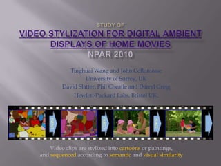 STUDY OF Video Stylization for Digital Ambient Displays of Home MoviesNPAR 2010 TinghuaiWang and John Collomosse University of Surrey, UK David Slatter, Phil Cheatle and Darryl Greig Hewlett-Packard Labs, Bristol UK. Video clips are stylized into cartoons or paintings,  and sequenced according to semantic and visual similarity 