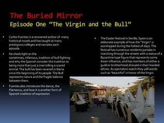 The Buried Mirror Episode One “The Virgin and the Bull” Carlos Fuentes is a renowned author of  many historical novels and has taught at many prestigious colleges and narrates each episode. He sheds light on the sometimes, infamous, tradition of bull fighting and why the Spanish consider this tradition to being more than just a man killing a scared animal. The bull has been revered in Iberia since the beginning of its people. The Bull represents nature and the fragile balance between them.  Fuentes also introduces the dance, the Flamenco, and how it is another form of Spanish tradition of expression. The Easter festival in Seville, Spain is an elaborate example of how the “Virgin” is worshipped during the holiest of days. The festival has numerous residents partake in marching through the streets with a statue of a Byzantine type figure that represents some Asian influence, and has members of either a guild or brotherhood dressed in their hooded attires. As spectators watch they yell words such as “beautiful” in honor of the Virgin.  