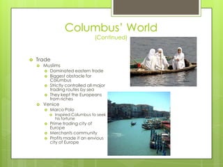 Columbus’ World(Continued)TradeMuslimsDominated eastern tradeBiggest obstacle for ColumbusStrictly controlled all major trading routes by seaThey kept the Europeans from richesVeniceMarco PoloInspired Columbus to seek his fortunePrime trading city of EuropeMerchants communityProfits made it an envious city of Europe