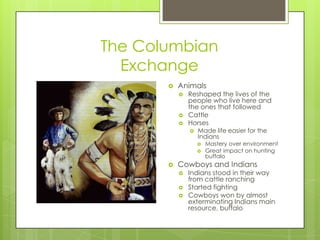 The Columbian ExchangeAnimalsReshaped the lives of the people who live here and the ones that followedCattleHorsesMade life easier for the IndiansMastery over environmentGreat impact on hunting buffaloCowboys and IndiansIndians stood in their way from cattle ranchingStarted fightingCowboys won by almost exterminating Indians main resource, buffalo