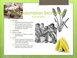 The Columbian Exchange(Continued)WheatReplaced grazing prairiesWith wheat and cattle ranching it brought more people to the Americas looking for wealthRailroadSlave tradeBrought to work on sugar plantationsCornMost important thing that Columbus brought back with him from AmericaNot a natural plantCenter for the Indians life before Columbus came