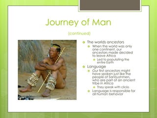 Journey of Man(continued)The worlds ancestorsWhen the world was only one continent, our ancestors made decided to leave AfricaLed to populating the entire EarthLanguageOur first ancestors might have spoken just like the people of Sanbushmen, who are part of an ancient tribe in AfricaThey speak with clicksLanguage is responsible for all human behavior