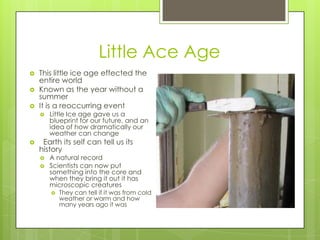 Little Ace AgeThis little ice age effected the entire worldKnown as the year without a summerIt is a reoccurring eventLittle Ice age gave us a blueprint for our future, and an idea of how dramatically our weather can change  Earth its self can tell us its historyA natural recordScientists can now put something into the core and when they bring it out it has microscopic creaturesThey can tell if it was from cold weather or warm and how many years ago it was