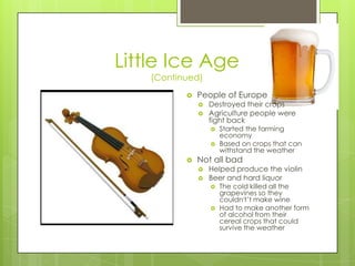 Little Ice Age(Continued)People of EuropeDestroyed their cropsAgriculture people were fight backStarted the farming economyBased on crops that can withstand the weatherNot all badHelped produce the violin Beer and hard liquorThe cold killed all the grapevines so they couldn't’t make wineHad to make another form of alcohol from their cereal crops that could survive the weather