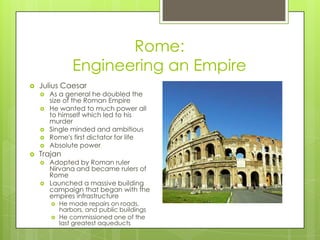 Rome:Engineering an EmpireJulius CaesarAs a general he doubled the size of the Roman EmpireHe wanted to much power all to himself which led to his murderSingle minded and ambitiousRome's first dictator for lifeAbsolute powerTrajanAdopted by Roman ruler Nirvana and became rulers of RomeLaunched a massive building campaign that began with the empires infrastructureHe made repairs on roads, harbors, and public buildingsHe commissioned one of the last greatest aqueducts 