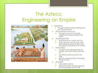 The Aztecs:Engineering an EmpireSacrificesThought without these offerings the sun would not riseThe Pyramid of the sunThought it was for the gods, made their empire exactly the sameAcampapichtliEngineered an advanced citySince ground was too soft, they built wood anchors to drive into the ground and built onto of thatChinampaA system that allowed them to create new land t farm and live onAn artificial island built on the lakeBuilt by weaving sticks and piling things on topAhuitzotlVery skilled warriorMade the Aztec Empire expand  by conquering many lands
