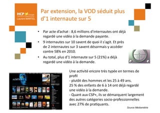 Par	
  extension,	
  la	
  VOD	
  séduit	
  plus	
  
Laurent MARTEL      d’1	
  internaute	
  sur	
  5	
  
                 •  Par	
  acte	
  d’achat	
  :	
  8,6	
  millions	
  d'internautes	
  ont	
  déjà	
  
                    regardé	
  une	
  vidéo	
  à	
  la	
  demande	
  payante.	
  
                 •  9	
  internautes	
  sur	
  10	
  savent	
  de	
  quoi	
  il	
  s'agit.	
  Et	
  près	
  
                    de	
  2	
  internautes	
  sur	
  3	
  savent	
  désormais	
  y	
  accéder	
  
                    contre	
  58%	
  en	
  2010.	
  	
  
                 •  Au	
  total,	
  plus	
  d'1	
  internaute	
  sur	
  5	
  (21%)	
  a	
  déjà	
  
                    regardé	
  une	
  vidéo	
  à	
  la	
  demande.	
  	
  

                                                 Une	
  acPvité	
  encore	
  très	
  typée	
  en	
  termes	
  de	
  
                                                 proﬁl	
  
                                                 -­‐	
  plutôt	
  des	
  hommes	
  et	
  les	
  25	
  à	
  49	
  ans.	
  
                                                 25	
  %	
  des	
  enfants	
  de	
  6	
  à	
  14	
  ont	
  déjà	
  regardé	
  
                                                 une	
  vidéo	
  à	
  la	
  demande.	
  	
  
                                                 -­‐	
  Quant	
  aux	
  CSP+,	
  ils	
  se	
  démarquent	
  largement	
  
                                                 des	
  autres	
  catégories	
  socio-­‐professionnelles	
  
                                                 avec	
  27%	
  de	
  praPquants.	
  
                                                                                                               Source Médiamétrie
 