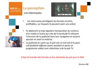 La	
  percepPon	
  
                   	
  Les	
  internautes	
  
Laurent MARTEL




                  •  	
  	
  Les	
  internautes	
  privilégient	
  les	
  formats	
  enrichis,	
  	
  
                     proﬁtables,	
  sur	
  lesquels	
  ils	
  peuvent	
  avoir	
  une	
  acPon	
  

                  •  Ils	
  déplorent	
  la	
  trop	
  régulière	
  transposiPon	
  du	
  contenu	
  
                     d’un	
  média	
  à	
  l’autre	
  qui	
  crée	
  de	
  la	
  lassitude	
  Ils	
  refusent	
  
                     l’intrusion	
  de	
  la	
  publicité	
  dans	
  leur	
  navigaPon	
  et	
  veulent	
  
                     pouvoir	
  en	
  avoir	
  la	
  maîtrise	
  	
  
                  •  La	
  publicité	
  en	
  catch-­‐up,	
  le	
  pré-­‐roll,	
  le	
  mid-­‐roll	
  et	
  le	
  post-­‐
                     roll	
  (publicité	
  diﬀusée	
  avant,	
  pendant	
  et	
  après	
  un	
  
                     programme	
  vidéo)	
  sont	
  raQachées	
  à	
  de	
  la	
  pub	
  TV.	
  


                 Il faut ré-inventer des formats et des standards de pub pour le Web


                                                                                                                      Source IAB
 