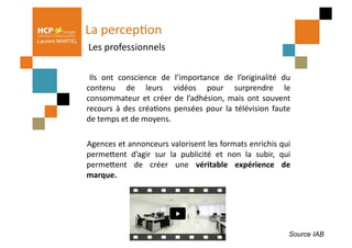 La	
  percepPon	
  
                 	
  Les	
  professionnels	
  
Laurent MARTEL




                 	
   Ils	
   ont	
   conscience	
   de	
   l’importance	
   de	
   l’originalité	
   du    	
  
                     contenu	
   de	
   leurs	
   vidéos	
   pour	
   surprendre	
   le                     	
  
                     consommateur	
   et	
   créer	
   de	
   l’adhésion,	
   mais	
   ont	
   souvent      	
  
                     recours	
   à	
   des	
   créaPons	
   pensées	
   pour	
   la	
   télévision	
   faute	
  
                     de	
  temps	
  et	
  de	
  moyens.	
  	
  

                 	
   Agences	
   et	
   annonceurs	
   valorisent	
   les	
   formats	
   enrichis	
   qui   	
  
                     permeQent	
   d’agir	
   sur	
   la	
   publicité	
   et	
   non	
   la	
   subir,	
   qui
                                                                                                              	
  
                     permeQent	
   de	
   créer	
   une	
   véritable	
   expérience	
   de                   	
  
                     marque.	
  	
  




                                                                                                                 Source IAB
 