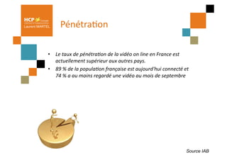 Laurent MARTEL      PénétraPon	
  

            •  Le	
  taux	
  de	
  pénétra+on	
  de	
  la	
  vidéo	
  on	
  line	
  en	
  France	
  est	
  
               actuellement	
  supérieur	
  aux	
  autres	
  pays.	
  	
  
            •  89	
  %	
  de	
  la	
  popula+on	
  française	
  est	
  aujourd'hui	
  connecté	
  et	
  
               74	
  %	
  a	
  au	
  moins	
  regardé	
  une	
  vidéo	
  au	
  mois	
  de	
  septembre	
  	
  




                                                                                                            Source IAB
 
