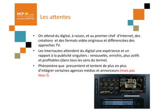 Laurent MARTEL     Les	
  aQentes	
  

            •  On	
  aQend	
  du	
  digital,	
  à	
  raison,	
  et	
  au	
  premier	
  chef	
  	
  d’Internet,	
  des	
  
               créaPons	
  	
  et	
  des	
  formats	
  vidéo	
  originaux	
  et	
  diﬀérenciées	
  des	
  
               approches	
  TV.	
  
            •  Les	
  Internautes	
  aQendent	
  du	
  digital	
  une	
  expérience	
  et	
  un	
  
               rapport	
  à	
  la	
  publicité	
  singuliers	
  :	
  renouvelés,	
  enrichis,	
  plus	
  acPfs	
  
               et	
  proﬁtables	
  (dans	
  tous	
  les	
  sens	
  du	
  terme).	
  	
  
            •  Phénomène	
  que	
  	
  pressentent	
  et	
  tentent	
  de	
  plus	
  en	
  plus	
  
               d’intégrer	
  certaines	
  agences	
  médias	
  et	
  annonceurs	
  (mais	
  pas	
  
               tous	
  !).	
  
 