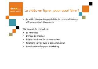 Laurent MARTEL     La	
  vidéo	
  en	
  ligne	
  ;	
  pour	
  quoi	
  faire	
  ?	
  

                 •  La	
  vidéo	
  décuple	
  les	
  possibilités	
  de	
  communicaPon	
  et	
  
                    oﬀre	
  émoPon	
  et	
  découverte	
  

                 Elle	
  permet	
  de	
  répondre	
  à	
  	
  
                 •  La	
  notoriété	
  
                 •  L’image	
  de	
  marque	
  
                 •  InteracPvité	
  avec	
  le	
  consommateur	
  
                 •  RelaPons	
  suivies	
  avec	
  le	
  consommateur	
  
                 •  AmélioraPon	
  des	
  plans	
  markePng	
  
 