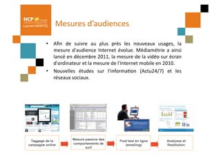 Laurent MARTEL    Mesures	
  d’audiences	
  	
  

            •  Aﬁn	
   de	
   suivre	
   au	
   plus	
   près	
   les	
   nouveaux	
   usages,	
   la  	
  
               mesure	
   d'audience	
   Internet	
   évolue.	
   Médiamétrie	
   a	
   ainsi          	
  
               lancé	
  en	
  décembre	
  2011,	
  la	
  mesure	
  de	
  la	
  vidéo	
  sur	
  écran   	
  
               d'ordinateur	
  et	
  la	
  mesure	
  de	
  l'Internet	
  mobile	
  en	
  2010.	
  	
  
            •  Nouvelles	
   études	
   sur	
   l'informaPon	
   (Actu24/7)	
   et	
   les             	
  
               réseaux	
  sociaux.	
   	
  	
  
 
