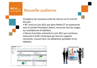 Laurent MARTEL     Nouvelle	
  audience	
  
                 	
  Emergence	
  de	
  nouveaux	
  ouPls	
  de	
  mesure	
  sur	
  le	
  marché	
  
                     tels	
  que:	
  
                     •	
  M³,	
  lancé	
  en	
  Juin	
  2011	
  par	
  Ipsos	
  Media	
  CT	
  en	
  partenariat	
  
                     avec	
  la	
  société	
  ﬁnlandaise	
  Zokem,	
  mesurant	
  tous	
  les	
  usages	
  
                     sur	
  smartphones	
  et	
  tableQes.	
  
                     •	
  Device	
  EssenPals,	
  présenté	
  en	
  Juin	
  2011	
  par	
  comScore,	
  
                     mesurant	
  le	
  traﬁc	
  numérique	
  par	
  tous	
  les	
  supports	
  
                     connectés,	
  incluant	
  donc	
  les	
  téléphones	
  portables	
  et	
  les	
  
                     tableQes.	
  
 