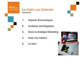 Laurent MARTEL   La vidéo sur Internet
                 Sommaire



                 1.    Aspects Économiques"

                 2.    Analyses sociologiques"

                 3.    Dans la stratégie Marketing"

                 4.    Avec nos métiers"

                 5.    Le futur
 