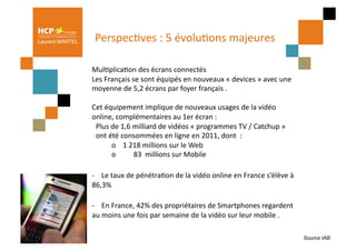 Laurent MARTEL     PerspecPves	
  :	
  5	
  évoluPons	
  majeures	
  
                                                                 	
  

                 	
  MulPplicaPon	
  des	
  écrans	
  connectés	
  
                     Les	
  Français	
  se	
  sont	
  équipés	
  en	
  nouveaux	
  «	
  devices	
  »	
  avec	
  une	
  
                     moyenne	
  de	
  5,2	
  écrans	
  par	
  foyer	
  français	
  .	
  

                 Cet	
  équipement	
  implique	
  de	
  nouveaux	
  usages	
  de	
  la	
  vidéo	
  
                 online,	
  complémentaires	
  au	
  1er	
  écran	
  :	
  
                  	
  Plus	
  de	
  1,6	
  milliard	
  de	
  vidéos	
  «	
  programmes	
  TV	
  /	
  Catchup	
  »	
  	
  
                  	
  ont	
  été	
  consommées	
  en	
  ligne	
  en	
  2011,	
  dont	
  	
  :	
  
                  	
         	
  o	
  	
  	
  	
  1	
  218	
  millions	
  sur	
  le	
  Web	
  
                  	
         	
  o	
  	
  	
  	
  	
  	
  	
  	
  	
  	
  83	
  	
  millions	
  sur	
  Mobile	
  

                 -­‐	
  	
  	
  	
  Le	
  taux	
  de	
  pénétraPon	
  de	
  la	
  vidéo	
  online	
  en	
  France	
  s’élève	
  à	
  
                 86,3%	
  

                 -­‐	
  	
  	
  	
  En	
  France,	
  42%	
  des	
  propriétaires	
  de	
  Smartphones	
  regardent	
  
                 au	
  moins	
  une	
  fois	
  par	
  semaine	
  de	
  la	
  vidéo	
  sur	
  leur	
  mobile	
  .	
  

                                                                                                                                        Source IAB
 