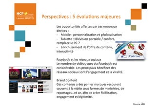 Laurent MARTEL   PerspecPves	
  :	
  5	
  évoluPons	
  majeures	
  
                                                               	
  
                         	
  Les	
  opportunités	
  oﬀertes	
  par	
  ces	
  nouveaux	
  
                             devices	
  :	
  
                             -­‐	
  	
  	
  	
  Mobile	
  :	
  personnalisaPon	
  et	
  géolocalisaPon	
  
                             -­‐	
  	
  	
  	
  TableQe	
  :	
  télévision	
  portable	
  /	
  confort,	
  
                             remplace	
  le	
  PC	
  ?	
  
                             -­‐	
  	
  	
  	
  Enrichissement	
  de	
  l’oﬀre	
  de	
  contenu,	
  
                             interacPvité	
  

                          Facebook	
  et	
  les	
  réseaux	
  sociaux	
  
                          Le	
  nombre	
  de	
  vidéos	
  vues	
  via	
  Facebook	
  est	
  
                          considérable.	
  Les	
  principaux	
  bénéﬁces	
  des	
  
                          réseaux	
  sociaux	
  sont	
  l’engagement	
  et	
  la	
  viralité.	
  

                          Brand	
  Content	
  
                          Ces	
  contenus	
  créés	
  par	
  les	
  marques	
  recourent	
  
                          souvent	
  à	
  la	
  vidéo	
  sous	
  formes	
  de	
  miniséries,	
  de	
  
                          reportages…et	
  ce,	
  aﬁn	
  de	
  créer	
  ﬁdélisaPon,	
  
                          engagement	
  et	
  légiPmité.	
  

                                                                                                              Source IAB
 