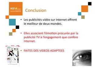 Laurent MARTEL   Conclusion	
  
            •  Les	
  publicités	
  vidéo	
  sur	
  Internet	
  oﬀrent	
  
               le	
  meilleur	
  de	
  deux	
  mondes.	
  	
  

            •  Elles	
  associent	
  l’émoPon	
  procurée	
  par	
  la	
  
               publicité	
  TV	
  à	
  l’engagement	
  que	
  confère	
  
               Internet.	
  

            •  FAITES	
  DES	
  VIDEOS	
  ADAPTEES	
  
 