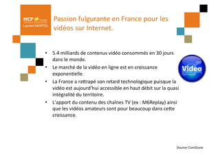 Passion	
  fulgurante	
  en	
  France	
  pour	
  les	
  
Laurent MARTEL
                 vidéos	
  sur	
  Internet.	
  	
  


            •  5.4	
  milliards	
  de	
  contenus	
  vidéo	
  consommés	
  en	
  30	
  jours	
  
               dans	
  le	
  monde.	
  
            •  Le	
  marché	
  de	
  la	
  vidéo	
  en	
  ligne	
  est	
  en	
  croissance	
  
               exponenPelle.	
  	
  
            •  La	
  France	
  a	
  raQrapé	
  son	
  retard	
  technologique	
  puisque	
  la	
  
               vidéo	
  est	
  aujourd'hui	
  accessible	
  en	
  haut	
  débit	
  sur	
  la	
  quasi	
  
               intégralité	
  du	
  territoire.	
  	
  
            •  L'apport	
  du	
  contenu	
  des	
  chaînes	
  TV	
  (ex	
  :	
  M6Replay)	
  ainsi	
  
               que	
  les	
  vidéos	
  amateurs	
  sont	
  pour	
  beaucoup	
  dans	
  ceQe	
  
               croissance.	
  	
  




                                                                                                      Source ComScore
 
