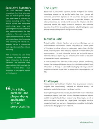 The client represents leading
corporations, law firms, attorneys,
state and federal agencies through
their broad range of litigation and
business consulting services. Their
services include video surveillance
monitoring, analyzing, and
generating relevant video content to
build supporting evidence for their
customers. However, accurate
tagging and synchronizing of events
within surveillance video feeds was a
time consuming and arduous task.
Moreover, the cost of litigation was
much higher than cost of surveillance
monitoring.
With an intention to cater these
challenges, the client approached
Sigma Infosolutions to develop a
customized and innovative video
tagging solution which could help the
client redefine their value
proposition in the litigation support
services industry.
Based in the US, the client is a premier provider of litigation and business
consultation services to the world's leading law firms, Fortune 500
companies, government agencies as well as private and public sector
industries. With experts such as economists, statisticians, analysts, and
other professionals, the client provide services for litigation and other
consulting matters that require statistical, analytical, and functional
expertise. One of their areas of specialization is building litigation cases
through video evidence prepared through surveillance feeds.
The ClientExecutive Summary
To build credible evidence, the client had to review and analyze hours of
surveillance feed from numerous cameras. They worked on a manual system
of viewing the recording, followed by analyzing and tagging the pre-decided
events, and finally saving these video clips separately for further editing and
synchronization. This time consuming process was extremely resource
intensive and would require days and sometimes even months for the client
to put together credible video evidence.
In order to improve the efficiency of this analysis process, and thereby
improve the subsequent litigation process, the client partnered with Sigma
Infosolutions to develop an automated video tagging and analysis solution
that reduced the time for the client to prepare video content by as much as
90%.
Business Case
sales@sigmainfo.net
Challenges
Video evidence is critical to any litigation. Many lawyers would work on a
litigation case simultaneously. Therefore to maximize efficacy, the
application needed to be very user-friendly and intuitive.
As a litigation support services provider, the client had to review and analyze
thousands of hours of video feed. It was a challenge to make the solution
scalable enough to handle future needs of large data analysis, as well as
ensure the feeds are secure and tamper proof. The tagging instances
changed with each case and hence the application needed the flexibility for
customization of tagging instances and events.
Ultra light,
portable, and
plug-and-play
application
with no
pre-processing
“
 