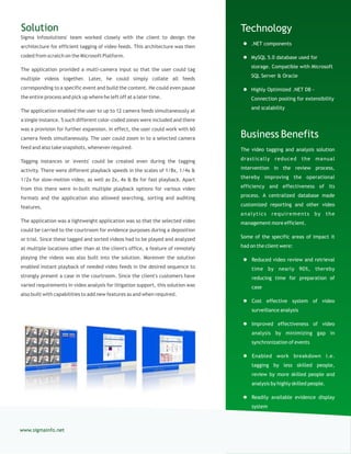 Technology
 .NET components
 MySQL 5.0 database used for
storage. Compatible with Microsoft
SQL Server & Oracle
 Highly Optimized .NET DB -
Connection pooling for extensibility
and scalability
Business Benefits
The video tagging and analysis solution
drastically reduced the manual
intervention in the review process,
thereby improving the operational
efficiency and effectiveness of its
process. A centralized database made
customized reporting and other video
analytics requirements by the
management more efficient.
Some of the specific areas of impact it
had on the client were:
 Reduced video review and retrieval
time by nearly 90%, thereby
reducing time for preparation of
case
 Cost effective system of video
surveillance analysis
 Improved effectiveness of video
analysis by minimizing gap in
synchronization of events
 Enabled work breakdown i.e.
tagging by less skilled people,
review by more skilled people and
analysis by highly skilled people.
 Readily available evidence display
system
Solution
Sigma Infosolutions' team worked closely with the client to design the
architecture for efficient tagging of video feeds. This architecture was then
coded from scratch on the Microsoft Platform.
The application provided a multi-camera input so that the user could tag
multiple videos together. Later, he could simply collate all feeds
corresponding to a specific event and build the content. He could even pause
the entire process and pick up where he left off at a later time.
The application enabled the user to up to 12 camera feeds simultaneously at
a single instance. 5 such different color-coded zones were included and there
was a provision for further expansion. In effect, the user could work with 60
camera feeds simultaneously. The user could zoom in to a selected camera
feed and also take snapshots, whenever required.
Tagging instances or 'events' could be created even during the tagging
activity. There were different playback speeds in the scales of 1/8x, 1/4x &
1/2x for slow-motion video, as well as 2x, 4x & 8x for fast playback. Apart
from this there were in-built multiple playback options for various video
formats and the application also allowed searching, sorting and auditing
features.
The application was a lightweight application was so that the selected video
could be carried to the courtroom for evidence purposes during a deposition
or trial. Since these tagged and sorted videos had to be played and analyzed
at multiple locations other than at the client's office, a feature of remotely
playing the videos was also built into the solution. Moreover the solution
enabled instant playback of needed video feeds in the desired sequence to
strongly present a case in the courtroom. Since the client's customers have
varied requirements in video analysis for litigation support, this solution was
also built with capabilities to add new features as and when required.
www.sigmainfo.net
 