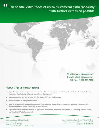 About Sigma Infosolutions
“
 Sigma Group, an Indian conglomerate has more than 4 decades of experience in Mining, Chemicals Manufacturing & Export,
Handicrafts Manufacturing & Exports, and Software Development
 Sigma Infosolutions is a TUV certified ISO 9001:2008 & ISO 27001:2005 company
 Headquartered in US with presence in India
 Some of our esteemed customers include Airtel, Zyme Solutions, Yodlee, Celerity Consulting, Resolution Economics, Birla
Global Asset Finance, Fosroc Chemicals, Surgery Planet etc.
 Sigma Infosolutions’ services comprises of application development, application management, IT Consulting, Offshore testing,
and Website and Portal Development
Can handle video feeds of up to 60 cameras simultaneously
with further extension possible
Sigma Infosolutions, Sigma Towers, #66/A, 13th Cross
6th Main, JP Nagar, 3rd Phase, Bangalore- 560078
Telephone: +91-80-40865100
Sigma Infosolutions, 2082 Michelson Dr.
Suite 100, Irvine, CA 92612
Telephone: +1-714-717-1826
Fax: +1-866-405-6750, Toll Free: 1-888-861-7360
Website: www.sigmainfo.net
E-mail: sales@sigmainfo.net
Toll Free: 1-888-861-7360
 