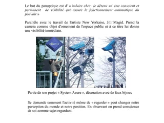 Le but du panoptique est d' «  induire chez  le détenu un état conscient et permanent  de visibilité qui assure le fonctionnement automatique du pouvoir  » Parallèle avec le travail de l'artiste New Yorkaise, Jill Magid. Prend la caméra comme objet d'ornement de l'espace public et à ce titre lui donne une visibilité immédiate. Partie de son projet « System Azure », décoration avec de faux bijoux Se demande comment l'activité même de « regarder » peut changer notre perception du monde et notre position. En observant on prend conscience de soi comme sujet regardant. 